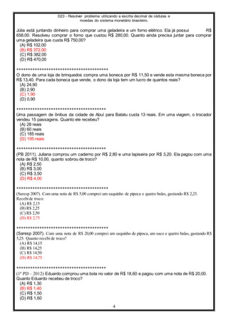 D23 - Resolver problema utilizando a escrita decimal de cédulas e
moedas do sistema monetário brasileiro.
4
Júlia está juntando dinheiro para comprar uma geladeira e um forno elétrico. Ela já possui R$
658,00. Resolveu comprar o forno que custou R$ 280,00. Quanto ainda precisa juntar para comprar
uma geladeira que custa R$ 750,00?
(A) R$ 102,00
(B) R$ 372,00
(C) R$ 382,00
(D) R$ 470,00
****************************************
O dono de uma loja de brinquedos compra uma boneca por R$ 11,50 e vende esta mesma boneca por
R$ 13,40. Para cada boneca que vende, o dono da loja tem um lucro de quantos reais?
(A) 24,90
(B) 2,90
(C) 1,90
(D) 0,90
***************************************
Uma passagem de ônibus da cidade de Abuí para Batatu custa 13 reais. Em uma viagem, o trocador
vendeu 15 passagens. Quanto ele recebeu?
(A) 28 reais
(B) 60 reais
(C) 185 reais
(D) 195 reais
***************************************
(PB 2011). Juliana comprou um caderno por R$ 2,80 e uma lapiseira por R$ 3,20. Ela pagou com uma
nota de R$ 10,00, quanto sobrou de troco?
(A) R$ 2,50
(B) R$ 3,00
(C) R$ 3,50
(D) R$ 4,00
****************************************
(Saresp 2007). Com uma nota de R$ 5,00 comprei um saquinho de pipoca e quatro balas, gastando R$ 2,25.
Recebide troco:
(A) R$ 2,15
(B) R$ 2,25
(C) R$ 2,50
(D) R$ 2,75
****************************************
(Saresp 2007). Com uma nota de R$ 20,00 comprei um saquinho de pipoca, um suco e quatro balas, gastando R$
5,25. Quanto recebi de troco?
(A) R$ 14,15
(B) R$ 14,25
(C) R$ 14,50
(D) R$ 14,75
***************************************
(1ª PD – 2012) Eduardo comprou uma bola no valor de R$ 18,60 e pagou com uma nota de R$ 20,00.
Quanto Eduardo recebeu de troco?
(A) R$ 1,30
(B) R$ 1,40
(C) R$ 1,50
(D) R$ 1,60
 