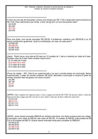 D23 - Resolver problema utilizando a escrita decimal de cédulas e
moedas do sistema monetário brasileiro.
5
****************************************
O dono de uma loja de brinquedos compra uma boneca por R$ 11,50 e vende esta mesma boneca por
R$ 13,40. Para cada boneca que vende, o dono da loja tem um lucro de quantos reais?
(A) 24,90
(B) 2,90
(C) 1,90
(D) 0,90
***************************************
Para uma festa, uma escola arrecadou R$ 250,00. A professora contribuiu com R$100,00 e os 25
alunos contribuíram igualmente. Qual é a contribuição, em reais, de cada aluno?
(A) R$ 4,00
(B) R$ 6,00
(C) R$ 10,00
(D) R$ 14,00
****************************************
(Saerj). Pedro trocou uma nota de 50 reais por 10 moedas de 1 real e o restante por notas de 5 reais.
Quantas notas de 5 reais Pedro recebeu nessa troca?
A) 10 notas de 5 reais.
B) 8 notas de 5 reais.
C) 5 notas de 5 reais.
D) 4 notas de 5 reais.
****************************************
(Prova da cidade - SP). Cida foi ao supermercado e viu que o sorvete estava em promoção. Nesse
supermercado, 2 potes de sorvete custavam R$ 25,00. Aproveitou a promoção e comprou 6 potes de
sorvete. Quantos reais ela gastou com essa compra?
(A) 300
(B) 150
(C) 75
(D) 50
****************************************
(SEPR). Clara comprou três ingressos para o circo e pagou um total de R$ 27,00. Ela precisa cobrar o valor dos
ingressos de duas amigas que irão com ela ao circo. Qual o valor que ela deve cobrar de cada uma?
(A) R$ 8,00
(B) R$ 9,00
(C) R$ 13,50
(D) R$ 18,00
****************************************
(SEPR). Jonas deverá arrecadar R$60,00 em dinheiro para fazer uma festa surpresa para seu colega,
já arrecadou cinco notas de R$2,00, seis notas de R$1,00, 10 moedas de R$0,50, vinte moedas de R$
0,25 e 30 moedas de R$0,10. Quanto deverá arrecadar ainda para completar os R$60,00?
(A) R$ 20,00
(B) R$ 29,00
(C) R$ 31,00
(D) R$ 41,00
 