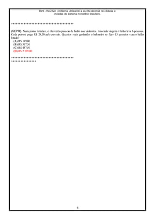 D23 - Resolver problema utilizando a escrita decimal de cédulas e
moedas do sistema monetário brasileiro.
6
****************************************
(SEPR). Num ponto turístico, é oferecido passeio de balão aos visitantes. Em cada viagem o balão leva 6 pessoas.
Cada pessoa paga R$ 24,50 pelo passeio. Quantos reais ganharão o baloneiro se fizer 15 passeios com o balão
lotado?
(A) R$ 149,00
(B) R$ 367,50
(C) R$ 457,50
(D) R$ 2 205,00
****************************************
****************
 