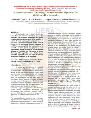Abhilasha Gupta, B.V.R. Reddy, Udayan Ghosh, Ashish Khanna / International Journal of
       Engineering Research and Applications (IJERA) ISSN: 2248-9622 www.ijera.com
                          Vol. 2, Issue 4, July-August 2012, pp.019-026
    A Permission-based Clustering Mutual Exclusion Algorithm for
                     Mobile Ad-Hoc Networks
Abhilasha Gupta*, B.V.R. Reddy **, Udayan Ghosh***, Ashish Khanna****
*, **, *** (University School of Information Technology, Guru Gobind Singh Inderprastha University, New Delhi)
                       **** (M.A.I.T, Guru Gobind Singh Inderprastha University, New Delhi)




ABSTRACT
         In the last ten years a lot of research has       algorithms proposed for static distributed systems
been done on resource allocation in Ad-hoc                 needs to be modified before these can be applied in
networks. The Classical approaches of mutual               mobile computing environment. For that purpose,
exclusion and its variants need to be modified to          they proposed two-tier principle to restructure the
suit the dynamic topology, low bandwidth and low           distributed algorithms to make them suitable for
processing capabilities of mobile ad-hoc network           mobile environment. Moreover, MANETs are an
(MANET).The distributed mutual exclusion in                important class of mobile computing systems and
MANETs is comparatively less explored area of              because of its infrastructure less nature two-tier
research. In this paper, we propose a new                  principal cannot be applied directly to MANETs.
approach for mutual exclusion in MANETs which              Hence, the algorithms required to solve a resource
is based on clustering and the concept of weight           allocation problem in MANETs, has to be designed
throwing. The algorithm uses cluster based                 considering the special characteristics of MANETs.
hierarchal approach which also helps in reducing            Mutual exclusion (MUTEX) is a fundamental
the message complexity of the algorithm.                   problem in distributed systems, where collections of
                                                           nodes intermittently need entering the Critical Section
 Keywords - Ad-hoc network, Clustering, Critical           (CS) in order to exclusively process few critical
 Section, Mutual Exclusion (MUTEX), Voting                 operations, e.g. accessing the shared resource. A
                                                           solution to the MUTEX problem must satisfy the
1. Introduction                                            following three correctness properties:
                                                           (i) Mutual Exclusion (safety): No two processes can
          A mobile ad- hoc networks is a network           be inside their CS simultaneously.
which has no fixed infrastructure and is combination       (ii) Deadlock Free (liveness): At any point of time, at
of mobile nodes and some immobile infrastructure.          least one node able to take an action and enter CS.
Ad-hoc network has dynamic topology. Nodes in ad-          (iii) Starvation Free (Fairness): Every node wanting
hoc system can communicate directly only with the          to enter CS must eventually be able to enter CS.
nodes that are immediately within their transmission
                                                           The performance of a mutual exclusion (ME)
range. To communicate with the other nodes, an
                                                           algorithm can be judged based upon various
intermediate node is required to forward the packet
                                                           performance parameters like Waiting time,
from the source to the destination. Therefore, in ad
                                                           Synchronization delay,           Message complexity,
hoc system, nodes are required to cooperate in order
                                                           Message size [2].
to maintain connectivity and each node may act as a
router in routing data through the network.                Permission-based algorithms [3] need cycles of
Commonly suggested applications for MANETs                 message exchange among the nodes to get the
include disaster management, Battlefields, and             permission to enter CS. The main concept on which
environmental data collection. Although lots of            permission-based algorithms are based is as follows:
hardware challenges have been solved, programming          When a process wants to execute its CS, it sends
application for MANETs remains a tedious task.             request to other nodes for their permission. A process
                                                           on getting a request, it grants permission if it is not
The resource allocation problem is one of the most         interested in CS. If it is interested in CS, the priority
important problems in MANETs. However, according           of the incoming request is located against its own
to Badrinath-Acharya-Imelinski [1], due to the special     request. Commonly, priority decisions totally depend
characteristics of mobile computing environment, the       upon the timestamps. Total ordering of events is done
                                                           with the help of Lamport’s [4] logical clocks for
                                                           having clear time difference between the request time
                                                                                                    19 | P a g e
 