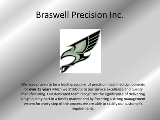 Braswell Precision Inc.
We have proven to be a leading supplier of precision machined components
for over 25 years which we attribute to our service excellence and quality
manufacturing. Our dedicated team recognizes the significance of delivering
a high quality part in a timely manner and by fostering a strong management
system for every step of the process we are able to satisfy our customer's
requirements.
 