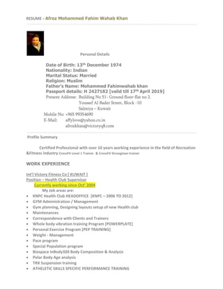 RESUME - Afroz Mohammed Fahim Wahab Khan 
Personal Details 
Date of Birth: 13th December 1974 
Nationality: Indian 
Marital Status: Married 
Religion: Muslim 
Father’s Name: Mohammed Fahimwahab khan 
Passport details: H 2427182 [valid till 17th April 2019] 
Present Address: Building No 51- Ground floor-flat no 2. 
Youssef Al Bader Street, Block -10 
Salmiya – Kuwait 
Mobile No: +965 99354690 
E-Mail: affylove@yahoo.co.in 
afrozkhan@victoryq8.com 
Profile Summary 
Certified Professional with over 10 years working experience in the field of Recreation 
&Fitness industry CrossFit Level 1 Trainer & CrossFit Strongman trainer 
WORK EXPERIENCE 
Int’l Victory Fitness Co [ KUWAIT ] 
Position – Health Club Supervisor 
Currently working since Oct’ 2004 
My Job areas are: 
 KNPC Health Club HEADOFFICE [KNPC – 2006 TO 2012] 
 GYM Administration / Management 
 Gym planning, Designing layouts setup of new Health club 
 Maintenances 
 Correspondence with Clients and Trainers 
 Whole body vibration training Program [POWERPLATE] 
 Personal Exercise Program [PEP TRAINING] 
 Weight - Management 
 Pace program 
 Special Population program 
 Biospace InBody320 Body Composition & Analysis 
 Polar Body Age analysis 
 TRX Suspension training 
 ATHELETIC SKILLS SPECIFIC PERFORMANCE TRAINING 
 