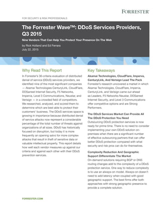 The Forrester Wave™: DDoS Services Providers,
Q3 2015
Nine Vendors That Can Help You Protect Your Presence On The Web
by Rick Holland and Ed Ferrara
July 22, 2015
For Security & Risk Professionals
forrester.com
Key Takeaways
Akamai Technologies, CloudFlare, Imperva,
CenturyLink, And Verisign Lead The Pack
Forrester’s research uncovered a market in which
Akamai Technologies, CloudFlare, Imperva,
CenturyLink, and Verisign came out ahead
as Leaders. F5 Networks Neustar, DOSarrest
Internet Security, and Level 3 Communications
offer competitive options and are Strong
Performers.
The DDoS Services Market Can Provide All
The DDoS Protection You Need
Outsourcing DDoS protection services is now
ready for prime time. There is no need to consider
implementing your own DDoS solution on-
premises when there are a significant number
of effective outsourcing partners that can offer
better DDoS protection compared with what
security and risk pros can do for themselves.
Complexity Reduction And Geographic
Support Differentiate The Market
On-demand solutions requiring BGP or DNS
routing changes add to the complexity of a DDoS
protection service. One way to reduce complexity
is to use an always-on model. Always-on doesn’t
need to add latency when coupled with good
geographic support. The best firms offer both
approaches with strong geographic presence to
provide a complete solution.
Why Read This Report
In Forrester’s 36-criteria evaluation of distributed
denial of service (DDoS) services providers, we
identified nine of the most significant companies
— Akamai Technologies CenturyLink, CloudFlare,
DOSarrest Internet Security, F5 Networks,
Imperva, Level 3 Communications, Neustar, and
Verisign — in a crowded field of competitors.
We researched, analyzed, and scored them to
determine which are best able to protect their
customers’ business. The DDoS services space is
growing in importance because distributed denial
of service attacks now represent a considerable
percentage of the total number of threats against
organizations of all sizes. DDoS has historically
focused on disruption, but today it is more
frequently an opening salvo for more complex
attacks that result in theft of sensitive data or
valuable intellectual property. This report details
how well each vendor measures up against our
criteria and against each other with their DDoS
prevention services.
 