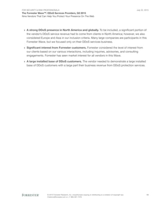 For Security & Risk Professionals
The Forrester Wave™: DDoS Services Providers, Q3 2015
Nine Vendors That Can Help You Protect Your Presence On The Web
July 22, 2015
© 2015 Forrester Research, Inc. Unauthorized copying or distributing is a violation of copyright law.
Citations@forrester.com or +1 866-367-7378
14
›› A strong DDoS presence in North America and globally. To be included, a significant portion of
the vendor’s DDoS service revenue had to come from clients in North America; however, we also
considered Europe and Asia in our inclusion criteria. Many large companies are participants in this
Forrester Wave, but we focused only on their DDoS services business.
›› Significant interest from Forrester customers. Forrester considered the level of interest from
our clients based on our various interactions, including inquiries, advisories, and consulting
engagements. Forrester has seen market interest for all vendors in this Wave.
›› A large installed base of DDoS customers. The vendor needed to demonstrate a large installed
base of DDoS customers with a large part their business revenue from DDoS protection services.
 