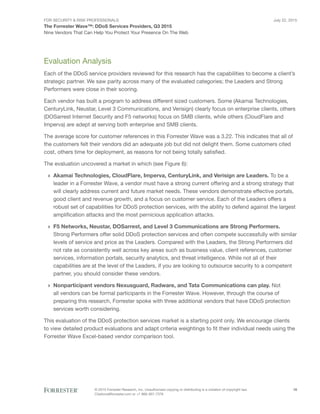 For Security & Risk Professionals
The Forrester Wave™: DDoS Services Providers, Q3 2015
Nine Vendors That Can Help You Protect Your Presence On The Web
July 22, 2015
© 2015 Forrester Research, Inc. Unauthorized copying or distributing is a violation of copyright law.
Citations@forrester.com or +1 866-367-7378
18
Evaluation Analysis
Each of the DDoS service providers reviewed for this research has the capabilities to become a client’s
strategic partner. We saw parity across many of the evaluated categories; the Leaders and Strong
Performers were close in their scoring.
Each vendor has built a program to address different sized customers. Some (Akamai Technologies,
CenturyLink, Neustar, Level 3 Communications, and Verisign) clearly focus on enterprise clients, others
(DOSarrest Internet Security and F5 networks) focus on SMB clients, while others (CloudFlare and
Imperva) are adept at serving both enterprise and SMB clients.
The average score for customer references in this Forrester Wave was a 3.22. This indicates that all of
the customers felt their vendors did an adequate job but did not delight them. Some customers cited
cost, others time for deployment, as reasons for not being totally satisfied.
The evaluation uncovered a market in which (see Figure 6):
›› Akamai Technologies, CloudFlare, Imperva, CenturyLink, and Verisign are Leaders. To be a
leader in a Forrester Wave, a vendor must have a strong current offering and a strong strategy that
will clearly address current and future market needs. These vendors demonstrate effective portals,
good client and revenue growth, and a focus on customer service. Each of the Leaders offers a
robust set of capabilities for DDoS protection services, with the ability to defend against the largest
amplification attacks and the most pernicious application attacks.
›› F5 Networks, Neustar, DOSarrest, and Level 3 Communications are Strong Performers.
Strong Performers offer solid DDoS protection services and often compete successfully with similar
levels of service and price as the Leaders. Compared with the Leaders, the Strong Performers did
not rate as consistently well across key areas such as business value, client references, customer
services, information portals, security analytics, and threat intelligence. While not all of their
capabilities are at the level of the Leaders, if you are looking to outsource security to a competent
partner, you should consider these vendors.
›› Nonparticipant vendors Nexusguard, Radware, and Tata Communications can play. Not
all vendors can be formal participants in the Forrester Wave. However, through the course of
preparing this research, Forrester spoke with three additional vendors that have DDoS protection
services worth considering.
This evaluation of the DDoS protection services market is a starting point only. We encourage clients
to view detailed product evaluations and adapt criteria weightings to fit their individual needs using the
Forrester Wave Excel-based vendor comparison tool.
 