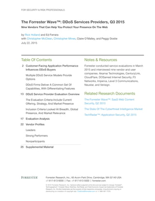 2
13
17
22
25
© 2015 Forrester Research, Inc. Opinions reflect judgment at the time and are subject to change. Forrester®
,
Technographics®
, Forrester Wave, RoleView, TechRadar, and Total Economic Impact are trademarks of Forrester
Research, Inc. All other trademarks are the property of their respective companies. Unauthorized copying or
distributing is a violation of copyright law. Citations@forrester.com or +1 866-367-7378
Forrester Research, Inc., 60 Acorn Park Drive, Cambridge, MA 02140 USA
+1 617-613-6000 | Fax: +1 617-613-5000 | forrester.com
Table Of Contents
Customer-Facing Application Performance
Influences DDoS Buyers
Multiple DDoS Service Models Provide
Options
DDoS Firms Deliver A Common Set Of
Capabilities, With Differentiating Features
DDoS Service Provider Evaluation Overview
The Evaluation Criteria Include Current
Offering, Strategy, And Market Presence
Inclusion Criteria Looked At Breadth, Global
Presence, And Market Relevance
Evaluation Analysis
Vendor Profiles
Leaders
Strong Performers
Nonparticipants
Supplemental Material
Notes & Resources
Forrester conducted service evaluations in March
2015 and interviewed nine vendor and user
companies: Akamai Technologies, CenturyLink,
CloudFlare, DOSarrest Internet Security, F5
Networks, Imperva, Level 3 Communications,
Neustar, and Verisign.
Related Research Documents
The Forrester Wave™: SaaS Web Content
Security, Q2 2015
The State Of The Cyberthreat Intelligence Market
TechRadar™: Application Security, Q2 2015
For Security & Risk Professionals
The Forrester Wave™: DDoS Services Providers, Q3 2015
Nine Vendors That Can Help You Protect Your Presence On The Web
by Rick Holland and Ed Ferrara
with Christopher McClean, Christopher Mines, Claire O’Malley, and Peggy Dostie
July 22, 2015
 
