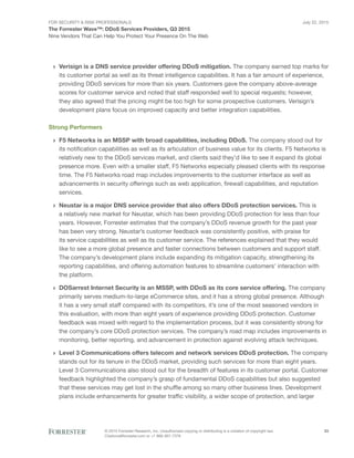 For Security & Risk Professionals
The Forrester Wave™: DDoS Services Providers, Q3 2015
Nine Vendors That Can Help You Protect Your Presence On The Web
July 22, 2015
© 2015 Forrester Research, Inc. Unauthorized copying or distributing is a violation of copyright law.
Citations@forrester.com or +1 866-367-7378
23
›› Verisign is a DNS service provider offering DDoS mitigation. The company earned top marks for
its customer portal as well as its threat intelligence capabilities. It has a fair amount of experience,
providing DDoS services for more than six years. Customers gave the company above-average
scores for customer service and noted that staff responded well to special requests; however,
they also agreed that the pricing might be too high for some prospective customers. Verisign’s
development plans focus on improved capacity and better integration capabilities.
Strong Performers
›› F5 Networks is an MSSP with broad capabilities, including DDoS. The company stood out for
its notification capabilities as well as its articulation of business value for its clients. F5 Networks is
relatively new to the DDoS services market, and clients said they’d like to see it expand its global
presence more. Even with a smaller staff, F5 Networks especially pleased clients with its response
time. The F5 Networks road map includes improvements to the customer interface as well as
advancements in security offerings such as web application, firewall capabilities, and reputation
services.
›› Neustar is a major DNS service provider that also offers DDoS protection services. This is
a relatively new market for Neustar, which has been providing DDoS protection for less than four
years. However, Forrester estimates that the company’s DDoS revenue growth for the past year
has been very strong. Neustar’s customer feedback was consistently positive, with praise for
its service capabilities as well as its customer service. The references explained that they would
like to see a more global presence and faster connections between customers and support staff.
The company’s development plans include expanding its mitigation capacity, strengthening its
reporting capabilities, and offering automation features to streamline customers’ interaction with
the platform.
›› DOSarrest Internet Security is an MSSP, with DDoS as its core service offering. The company
primarily serves medium-to-large eCommerce sites, and it has a strong global presence. Although
it has a very small staff compared with its competitors, it’s one of the most seasoned vendors in
this evaluation, with more than eight years of experience providing DDoS protection. Customer
feedback was mixed with regard to the implementation process, but it was consistently strong for
the company’s core DDoS protection services. The company’s road map includes improvements in
monitoring, better reporting, and advancement in protection against evolving attack techniques.
›› Level 3 Communications offers telecom and network services DDoS protection. The company
stands out for its tenure in the DDoS market, providing such services for more than eight years.
Level 3 Communications also stood out for the breadth of features in its customer portal. Customer
feedback highlighted the company’s grasp of fundamental DDoS capabilities but also suggested
that these services may get lost in the shuffle among so many other business lines. Development
plans include enhancements for greater traffic visibility, a wider scope of protection, and larger
 