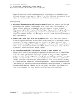 For Security & Risk Professionals
The Forrester Wave™: DDoS Services Providers, Q3 2015
Nine Vendors That Can Help You Protect Your Presence On The Web
July 22, 2015
© 2015 Forrester Research, Inc. Unauthorized copying or distributing is a violation of copyright law.
Citations@forrester.com or +1 866-367-7378
24
capacity. On July 1, Level 3 Communications acquired DDoS mitigation company Black Lotus,
which adds additional scrubbing centers to Level 3’s portfolio.4
Note, these new scrubbing centers
and any other post-acquisition enhancements are not reflected in this evaluation.
Nonparticipants
›› Nexusguard provides a global DDoS protection service. Nexusguard has a globally distributed
cloud infrastructure, providing 100% availability during a DDoS attack. The company has 1.28
TBps of mitigation capacity as well as globally distributed scrubbing centers in San Jose,
California; Los Angeles, California; Miami, Florida; Ashburn, Virginia; London; Hong Kong; Taiwan;
and Singapore. The company’s technology uses a heuristic approach that accurately identifies
benign users and drops malicious ones. Nexusguard also uses a variety of approaches to improve
attack traffic detection.
›› Radware offers hybrid DDoS protection services. Radware’s hybrid DDoS attack mitigation
service combines technology and service model to harden clients’ Internet-facing assets against
cyberattacks. The service integrates on-premises detection and mitigation with cloud-based
volumetric attack scrubbing with a straightforward pricing model. Radware’s focus is on the hybrid
defense model because this approach diverts traffic to the Radware scrubbing center only when
the customer’s Internet connection is about to saturate.
›› Tata Communications offers DDoS protection as part of its global network. Tata
Communications is one of the largest telecommunication providers globally. The company focuses
on SLAs as a source of differentiation for its DDoS protection service. The company has regional
scrubbing centers in all major geographies, including North America, Europe, and Asia. The company
offers four service options: 1) the on-net service, which collects and monitors flow data 24x7 from
within the Tata Communications network; 2) the off-net service, which provides the same capability
for customers that don’t use the Tata Communications network; 3) domain-name-based protection
(DNS Reverse Proxy Solution); and 4) an on-premises CPE DDoS mitigation service, for low and slow
application layer attacks, that integrates with its cloud offering. The company also offers a hybrid
model for companies that want to use Tata Communications for overflow attack traffic.
 