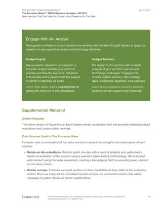 For Security & Risk Professionals
The Forrester Wave™: DDoS Services Providers, Q3 2015
Nine Vendors That Can Help You Protect Your Presence On The Web
July 22, 2015
© 2015 Forrester Research, Inc. Unauthorized copying or distributing is a violation of copyright law.
Citations@forrester.com or +1 866-367-7378
25
Supplemental Material
Online Resource
The online version of Figure 6 is an Excel-based vendor comparison tool that provides detailed product
evaluations and customizable rankings.
Data Sources Used In This Forrester Wave
Forrester used a combination of four data sources to assess the strengths and weaknesses of each
solution:
›› Hands-on lab evaluations. Vendors spent one day with a team of analysts who performed a
hands-on evaluation of the product using a scenario-based testing methodology. We evaluated
each product using the same scenario(s), creating a level playing field by evaluating every product
on the same criteria.
›› Vendor surveys. Forrester surveyed vendors on their capabilities as they relate to the evaluation
criteria. Once we analyzed the completed vendor surveys, we conducted vendor calls where
necessary to gather details of vendor qualifications.
Engage With An Analyst
Gain greater confidence in your decisions by working with Forrester thought leaders to apply our
research to your specific business and technology initiatives.
Analyst Inquiry
Ask a question related to our research; a
Forrester analyst will help you put it into
practice and take the next step. Schedule
a 30-minute phone session with the analyst
or opt for a response via email.
Learn more about inquiry, including tips for
getting the most out of your discussion.
Analyst Advisory
Put research into practice with in-depth
analysis of your specific business and
technology challenges. Engagements
include custom advisory calls, strategy
days, workshops, speeches, and webinars.
Learn about interactive advisory sessions
and how we can support your initiatives.
 