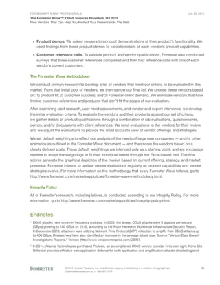 For Security & Risk Professionals
The Forrester Wave™: DDoS Services Providers, Q3 2015
Nine Vendors That Can Help You Protect Your Presence On The Web
July 22, 2015
© 2015 Forrester Research, Inc. Unauthorized copying or distributing is a violation of copyright law.
Citations@forrester.com or +1 866-367-7378
26
›› Product demos. We asked vendors to conduct demonstrations of their product’s functionality. We
used findings from these product demos to validate details of each vendor’s product capabilities.
›› Customer reference calls. To validate product and vendor qualifications, Forrester also conducted
surveys that three customer references completed and then had reference calls with one of each
vendor’s current customers.
The Forrester Wave Methodology
We conduct primary research to develop a list of vendors that meet our criteria to be evaluated in this
market. From that initial pool of vendors, we then narrow our final list. We choose these vendors based
on: 1) product fit; 2) customer success; and 3) Forrester client demand. We eliminate vendors that have
limited customer references and products that don’t fit the scope of our evaluation.
After examining past research, user need assessments, and vendor and expert interviews, we develop
the initial evaluation criteria. To evaluate the vendors and their products against our set of criteria,
we gather details of product qualifications through a combination of lab evaluations, questionnaires,
demos, and/or discussions with client references. We send evaluations to the vendors for their review,
and we adjust the evaluations to provide the most accurate view of vendor offerings and strategies.
We set default weightings to reflect our analysis of the needs of large user companies — and/or other
scenarios as outlined in the Forrester Wave document — and then score the vendors based on a
clearly defined scale. These default weightings are intended only as a starting point, and we encourage
readers to adapt the weightings to fit their individual needs through the Excel-based tool. The final
scores generate the graphical depiction of the market based on current offering, strategy, and market
presence. Forrester intends to update vendor evaluations regularly as product capabilities and vendor
strategies evolve. For more information on the methodology that every Forrester Wave follows, go to
http://www.forrester.com/marketing/policies/forrester-wave-methodology.html.
Integrity Policy
All of Forrester’s research, including Waves, is conducted according to our Integrity Policy. For more
information, go to http://www.forrester.com/marketing/policies/integrity-policy.html.
Endnotes
1
	 DDoS attacks have grown in frequency and size. In 2005, the largest DDoS attacks were 9 gigabits per second
(GBps) growing to 100 GBps by 2010, according to the Arbor Networks Worldwide Infrastructure Security Report.
In December 2013, attackers were utilizing Network Time Protocol (NTP) reflection to amplify their DDoS attacks up
to 400 GBps. Researchers have also identified an increase in the average attack size. Source: “Verizon Data Breach
Investigations Reports,” Verizon (http://www.verizonenterprise.com/DBIR/).
2
	In 2014, Akamai Technologies purchased Prolexic, an accomplished DDoS service provider in its own right. Kona Site
Defender provides effective web application defense for both application and amplification attacks directed against
 