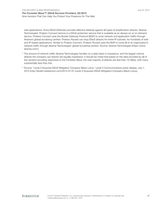 For Security & Risk Professionals
The Forrester Wave™: DDoS Services Providers, Q3 2015
Nine Vendors That Can Help You Protect Your Presence On The Web
July 22, 2015
© 2015 Forrester Research, Inc. Unauthorized copying or distributing is a violation of copyright law.
Citations@forrester.com or +1 866-367-7378
27
web applications. Kona DDoS Defender provides effective defense against all types of amplification attacks. Akamai
Technologies’ Prolexic Connect service is a DDoS protection service that is available as an always-on or on-demand
service. Prolexic Connect uses the Border Gateway Protocol (BGP) to route network and application traffic through
Akamai’s global scrubbing centers. Prolexic Routed can stop DDoS attacks for entire IP subnets, for hundreds of web
and IP-based applications. Similar to Prolexic Connect, Prolexic Routed uses the BGP to route all of an organization’s
network traffic through Akamai Technologies’ global scrubbing centers. Source: Akamai Technologies (https://www.
akamai.com/).
3
	The amount of network traffic Akamai Technologies handles on a daily basis is impressive, and the largest volume
attacks the company can absorb are equally impressive. It should be noted that based on the data provided by all of
the vendors providing responses to the Forrester Wave, the vast majority of attacks are less than 10 GBps, with many
substantially less than this.
4
	 Source: “Level 3 Acquires DDoS Mitigation Company Black Lotus,” Level 3 Communications press release, July 1,
2015 (http://level3.mediaroom.com/2015-07-01-Level-3-Acquires-DDoS-Mitigation-Company-Black-Lotus).
 