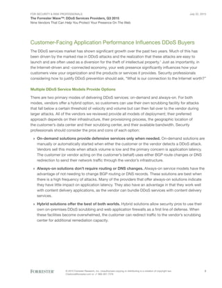 For Security & Risk Professionals
The Forrester Wave™: DDoS Services Providers, Q3 2015
Nine Vendors That Can Help You Protect Your Presence On The Web
July 22, 2015
© 2015 Forrester Research, Inc. Unauthorized copying or distributing is a violation of copyright law.
Citations@forrester.com or +1 866-367-7378
2
Customer-Facing Application Performance Influences DDoS Buyers
The DDoS services market has shown significant growth over the past two years. Much of this has
been driven by the marked rise in DDoS attacks and the realization that these attacks are easy to
launch and are often used as a diversion for the theft of intellectual property.1
Just as importantly, in
the Internet-driven and -connected economy, your web presence significantly influences how your
customers view your organization and the products or services it provides. Security professionals
considering how to justify DDoS prevention should ask, “What is our connection to the Internet worth?”
Multiple DDoS Service Models Provide Options
There are two primary modes of delivering DDoS services: on-demand and always-on. For both
modes, vendors offer a hybrid option, so customers can use their own scrubbing facility for attacks
that fall below a certain threshold of velocity and volume but can then fail over to the vendor during
larger attacks. All of the vendors we reviewed provide all models of deployment; their preferred
approach depends on their infrastructure, their provisioning process, the geographic location of
the customer’s data center and their scrubbing center, and their available bandwidth. Security
professionals should consider the pros and cons of each option:
›› On-demand solutions provide defensive services only when needed. On-demand solutions are
manually or automatically started when either the customer or the vendor detects a DDoS attack.
Vendors sell this mode when attack volume is low and the primary concern is application latency.
The customer (or vendor acting on the customer’s behalf) uses either BGP route changes or DNS
redirection to send their network traffic through the vendor’s infrastructure.
›› Always-on solutions don’t require routing or DNS changes. Always-on service models have the
advantage of not needing to change BGP routing or DNS records. These solutions are best when
there is a high frequency of attacks. Many of the providers that offer always-on solutions indicate
they have little impact on application latency. They also have an advantage in that they work well
with content delivery applications, as the vendor can bundle DDoS services with content delivery
services.
›› Hybrid solutions offer the best of both worlds. Hybrid solutions allow security pros to use their
own on-premises DDoS scrubbing and web application firewalls as a first line of defense. When
these facilities become overwhelmed, the customer can redirect traffic to the vendor’s scrubbing
center for additional remediation capacity.
 