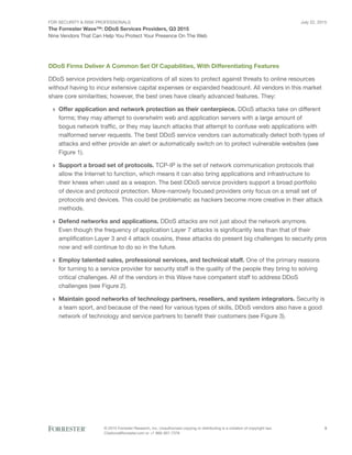 For Security & Risk Professionals
The Forrester Wave™: DDoS Services Providers, Q3 2015
Nine Vendors That Can Help You Protect Your Presence On The Web
July 22, 2015
© 2015 Forrester Research, Inc. Unauthorized copying or distributing is a violation of copyright law.
Citations@forrester.com or +1 866-367-7378
3
DDoS Firms Deliver A Common Set Of Capabilities, With Differentiating Features
DDoS service providers help organizations of all sizes to protect against threats to online resources
without having to incur extensive capital expenses or expanded headcount. All vendors in this market
share core similarities; however, the best ones have clearly advanced features. They:
›› Offer application and network protection as their centerpiece. DDoS attacks take on different
forms; they may attempt to overwhelm web and application servers with a large amount of
bogus network traffic, or they may launch attacks that attempt to confuse web applications with
malformed server requests. The best DDoS service vendors can automatically detect both types of
attacks and either provide an alert or automatically switch on to protect vulnerable websites (see
Figure 1).
›› Support a broad set of protocols. TCP-IP is the set of network communication protocols that
allow the Internet to function, which means it can also bring applications and infrastructure to
their knees when used as a weapon. The best DDoS service providers support a broad portfolio
of device and protocol protection. More-narrowly focused providers only focus on a small set of
protocols and devices. This could be problematic as hackers become more creative in their attack
methods.
›› Defend networks and applications. DDoS attacks are not just about the network anymore.
Even though the frequency of application Layer 7 attacks is significantly less than that of their
amplification Layer 3 and 4 attack cousins, these attacks do present big challenges to security pros
now and will continue to do so in the future.
›› Employ talented sales, professional services, and technical staff. One of the primary reasons
for turning to a service provider for security staff is the quality of the people they bring to solving
critical challenges. All of the vendors in this Wave have competent staff to address DDoS
challenges (see Figure 2).
›› Maintain good networks of technology partners, resellers, and system integrators. Security is
a team sport, and because of the need for various types of skills, DDoS vendors also have a good
network of technology and service partners to benefit their customers (see Figure 3).
 