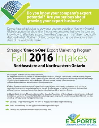 Do you have what it takes to grow your business outside of Northern Ontario?
Global opportunities abound for innovative companies that have the tools and
know-how to effectively expand. Now there’s a program that’s been specifically
designed to help Northern Ontario companies such as yours to capture their
share of the worldwide market.
Do you know your company’s export
potential? Are you serious about
growing your export business?
Strategic ‘One-on-One’ Export Marketing Program
Fall 2016 Intakes
Exclusively for Northern Ontario-based companies,
we are pleased to announce a new intake of the highly successful, Strategic ‘One-on-One’ Export Marketing Program
(SEMP). As part of the Northern Ontario Exports Program, SEMP has been designed to assist companies take advantage
of global growth opportunities and to ‘kick open the doors’ to new markets for the innovative
products and services that Northern Ontario firms have to offer.
Working directly with an international export development advisor, this program includes up to six months of
customized ‘one-on-one’ consultation whereby you will develop a range of marketing tools and strategies that
will teach you and your team how to diversify your client base outside of Northern Ontario.
Led by Jon Baird, formerly Managing Director of the Canadian Association of Mining Equipment and Services for Export
(CAMESE); or Mel Sauve, President of Global Growth; this program begins with a customized, and confidential, two-day
workshop with your senior management team to:
	 Develop a corporate strategy that will serve to map your export development strategy
	
	 Select and effectively use the appropriate marketing tools for export
	
	 Develop and implement an international marketing plan
Northeastern and Northwestern Ontario
 