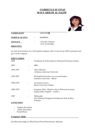 CURRICULUM VITAE
MAYA AKRAM AL SALIM
NATIONALITY : LEBANESE
MARITAL STATUS : MARRIED
CONTACT : +971(50) 3702424
+971 (2) 6352004
OBJECTIVE
An entry level position in a well-reputed company where I can use my skills to promote and
grow in the company.
EDUCATION
2008 : Certificate of Achievement in Chartered Financial Analyst
2002 : MBA
1993.1997 : BA in Business
Lebanese American University
1993.1997 BA English Literature ( as a second major)
Lebanese University – Beirut
1996-1997 : secretarial courses
Beirut University College
1996-1997 : Computer (Dos –Windows-Excel-Winword-Account)
Typing skills ( English – Arabic )
1992 : Philosophy
The National Evangelical Institute for Girls & Boys
Lebanon
LANGUAGES
- English (Excellent)
- Arabic (Excellent)
- French(Fair)
Computer Skills
Excellent knowledge in (Word-Excel-PowerPoint-Oracle- Maximo)
 