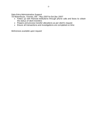 -2-
Data Entry/Administrative Support
TD Waterhouse, Toronto, ON – May 2007 to Oct Dec 2007
 Follow up with financial institutions through phone calls and faxes to obtain
the status of client transfers
 Prepare and process transfer allocations as per client's request
 Ensure all transactions and investigations are completed on time
References available upon request
 