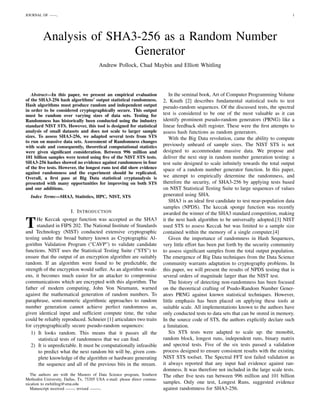 JOURNAL OF ——, 1
Analysis of SHA3-256 as a Random Number
Generator
Andrew Pollock, Chad Maybin and Elliott Whitling
Abstract—In this paper, we present an empirical evaluation
of the SHA3-256 hash algorithms’ output statistical randomness.
Hash algorithms must produce random and independent output
in order to be considered cryptographically secure. This output
must be random over varying sizes of data sets. Testing for
Randomness has historically been conducted using the industry
standard NIST STS. However, this tool is designed for statistical
analysis of small datasets and does not scale to larger sample
sizes. To assess SHA3-256, we adapted several tests from STS
to run on massive data sets. Assessment of Randomness changes
with scale and consequently, theoretical computational statistics
were given signiﬁcant consideration. Between 996 million and
101 billion samples were tested using ﬁve of the NIST STS tests.
SHA3-256 hashes showed no evidence against randomness in four
of the ﬁve tests. However, the longest runs test did show evidence
against randomness and the experiment should be replicated.
Overall, a ﬁrst pass at Big Data statistical cryptanalysis is
presented with many opportunities for improving on both STS
and our additions.
Index Terms—SHA3, Statistics, HPC, NIST, STS
I. INTRODUCTION
THe Keccak sponge function was accepted as the SHA3
standard in FIPS 202. The National Institute of Standards
and Technology (NIST) conducted extensive cryptographic
testing under the broad battery known as Cryptographic Al-
gorithm Validation Program (”CAVP”) to validate candidate
functions. NIST uses the Statistical Testing Suite (”STS”) to
ensure that the output of an encryption algorithm are suitably
random. If an algorithm were found to be predictable, the
strength of the encryption would suffer. As an algorithm weak-
ens, it becomes much easier for an attacker to compromise
communications which are encrypted with this algorithm. The
father of modern computing, John Von Neumann, warned
against the mathematical generation of random numbers. To
paraphrase, semi-numeric algorithmic approaches to random
number generation cannot achieve perfect randomness as,
given identical input and sufﬁcient compute time, the value
could be reliably reproduced. Schneier [1] articulates two traits
for cryptographically secure pseudo-random sequences:
1) It looks random. This means that it passes all the
statistical tests of randomness that we can ﬁnd.
2) It is unpredictable. It must be computationally infeasible
to predict what the next random bit will be, given com-
plete knowledge of the algorithm or hardware generating
the sequence and all of the previous bits in the stream.
The authors are with the Masters of Data Science program, Southern
Methodist University, Dallas, Tx, 75205 USA e-mail: please direct commu-
nication to ewhitling@smu.edu
Manuscript received ——; revised ——–.
In the seminal book, Art of Computer Programming Volume
2, Knuth [2] describes fundamental statistical tools to test
pseudo-random sequences. Of the discussed tests, the spectral
test is considered to be one of the most valuable as it can
identify prominent pseudo-random generators (PRNG) like a
linear feedback shift register. These were the ﬁrst attempts to
assess hash functions as random generators.
With the Big Data revolution, came the ability to compute
previously unheard of sample sizes. The NIST STS is not
designed to accommodate massive data. We propose and
deliver the next step in random number generation testing: a
test suite designed to scale inﬁnitely towards the total output
space of a random number generator function. In this paper,
we attempt to empirically determine the randomness, and
therefore the security, of SHA3-256 by applying tests based
on NIST Statistical Testing Suite to large sequences of values
generated using SHA.
SHA3 is an ideal ﬁrst candidate to test near-population data
samples (NPDS). The keccak sponge function was recently
awarded the winner of the SHA3 standard competition, making
it the next hash algorithm to be universally adopted.[3] NIST
used STS to assess Keccak but was limited to a sample size
contained within the memory of a single computer.[4]
Given the importance of randomness in Hash Sequences,
very little effort has been put forth by the security community
to assess signiﬁcant samples from the total output population.
The emergence of Big Data techniques from the Data Science
community warrants adaptation to cryptography problems. In
this paper, we will present the results of NPDS testing that is
several orders of magnitude larger than the NIST test.
The history of detecting non-randomness has been focused
on the theoretical crafting of Psudo-Random Number Gener-
ators PRNG against known statistical techniques. However,
little emphasis has been placed on applying these tools at
suitable scale. All implementations known to the authors have
only conducted tests to data sets that can be stored in memory.
In the source code of STS, the authors explicitly declare such
a limitation.
Six STS tests were adapted to scale up: the monobit,
random block, longest runs, independent runs, binary matrix
and spectral tests. Five of the six tests passed a validation
process designed to ensure consistent results with the existing
NIST STS toolset. The Spectral FFT test failed validation as
it always reported that any input had evidence against ran-
domness. It was therefore not included in the large scale tests.
The other ﬁve tests ran between 996 million and 101 billion
samples. Only one test, Longest Runs, suggested evidence
against randomness for SHA3-256.
 