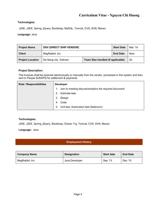Curriculum Vitae - Nguyen Chi Huong
Page 4
Technologies:
J2SE, J2EE, Spring, jQuery, Bootstrap, MySQL, Tomcat, CVS, SVN, Maven
Language: Java
Project Name DSV (DIRECT SHIP VENDOR) Start Date Mar ‘14
Client MagRabbit, Inc End Date Now
Project Location Da Nang city, Vietnam Team Size handled (If applicable) 20
Project Description:
The Invoices shall be received electronically or manually from the vendor, processed in this system and then
sent to People Soft/APQ for settlement & payments
Role / Responsibilities Developer
1. Join to meeting discuss/analytics the required document
2. Estimate task
3. Design
4. Code
5. Unit test, Automation test (Selenium)
Technologies:
J2SE, J2EE, Spring, jQuery, Bootstrap, Oracle 11g, Tomcat, CVS, SVN, Maven
Language: Java
Employment History
Company Name Designation Start date End Date
MagRabbit, Inc Java Developer Sep ‘13 Dec ‘15
 