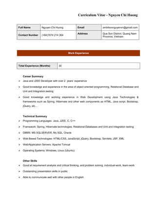 Curriculum Vitae - Nguyen Chi Huong
Full Name Nguyen Chi Huong Email ambitionnguyenvn@gmail.com
Contact Number (+84)1674 214 364
Address Que Son District, Quang Nam
Province, Vietnam
Work Experience
Total Experience (Months) 30
Career Summary
 Java and J2EE Developer with over 2 years’ experience
 Good knowledge and experience in the area of object oriented programming, Relational Database and
Unit and Integration testing
 Good knowledge and working experience in Web Development using Java Technologies &
frameworks such as Spring, Hibernate and other web components as HTML, Java script, Bootstrap,
jQuery, etc…
Technical Summary
 Programming Languages: Java, J2EE, C, C++
 Framework: Spring, Hibernate technologies, Relational Databases and Unit and Integration testing
 DBMS: MS SQLSERVER, My SQL, Oracle
 Web Based Technologies: HTML/CSS, JavaScript, jQuery, Bootstrap, Servlets, JSP, XML
 Web/Application Servers: Apache Tomcat
 Operating Systems: Windows, Linux (Ubuntu)
Other Skills
 Good at requirement analysis and critical thinking, and problem solving, individual-work, team-work
 Outstanding presentation skills in public
 Able to communicate well with other people in English
 