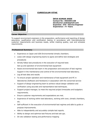 CURRICULUM VITAE
DEVA KUMAR ANDE
Contact No : 0564691158
devakumar.ande@gmail.com
Expertise : ETC –Service Engineer
Experience : 7+ Years
Career Objective
To support environment engineers in the preparation, performance and reporting of design
assurance, qualification and certification testing in accordance with internal/external
customer requirements and business needs, whilst meeting quality, cost and schedule
requirements.
Professional Summary
• Experience on Japan and USA Environmental climatic chambers.
• Liaise with design engineering teams to agree and define test strategies and
procedures
• Strictly follow test procedures in the execution of required tests
Set-up and operation of environmental test equipment
• Assist environmental test team in the preparation and execution of test regimes
Support in the maintenance and control of the environmental test laboratory.
• Log all test data and results
• To ensure proper operation and maintenance of test equipment and PC in
laboratories (Software and Hardware) in association with the concerned service
• Support of design engineering team to achieve robust design validation and
verification using accurate and representative test techniques.
• Support project manager, to meet the required project timescales and budgetary
requirements.
• Ensure customer requirements and expectations are met.
• Experience of working within test laboratory, working with oven, climatic chambers,
etc.
• Self-sufficient in the execution of environmental test regimes and able to guide or
propose improvements.
• Able to independently and accurately compile test reports.
• Ability to design and optimize test fixtures and test set-ups.
• On site validation testing and performance mapping
 