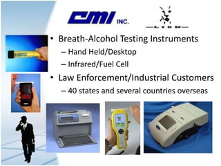 • Breath-Alcohol Testing Instruments
– Hand Held/Desktop
– Infrared/Fuel Cell
• Law Enforcement/Industrial Customers
– 40 states and several countries overseas
 