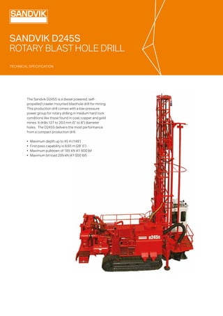 TECHNICAL SPECIFICATION
TECHNICAL SPECIFICATION
SANDVIK D245S
ROTARY BLAST HOLE DRILL
The Sandvik D245S is a diesel powered, self-
propelled crawler mounted blasthole drill for mining.
This production drill comes with a low-pressure
power group for rotary drilling in medium hard rock
conditions like those found in coal, copper and gold
mines. It drills 127 to 203 mm (5” to 8”) diameter
holes. The D245S delivers the most performance
from a compact production drill.
•	 Maximum depth up to 45 m (148’)
•	 First pass capability is 8,65 m (28’ 5”)
•	 Maximum pulldown of 185 kN (41 600 lbf
•	 Maximum bit load 209 kN (47 000 lbf)
 