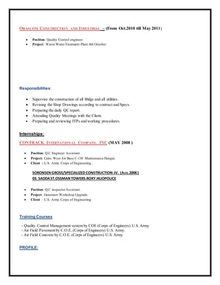 ORASCOM CONSTRUCTION AND INDUSTRIAL – (From Oct.2010 till May 2011)
 Position: Quality Control engineer
 Project: Waste WaterTreatment Plant 6th October
Responsibilities:
 Supervise the construction of all Bldgs and all utilities.
 Revising the Shop Drawings according to contract and Specs.
 Preparing the daily QC report.
 Attending Quality Meetings with the Client.
 Preparing and reviewing ITPs and working procedures.
Internships:
CONTRACK INTERNATIONAL COMPANY. INC (MAY 2008 )
 Position: Q.C Engineer Assistant.
 Project: Cairo West Air Base C-130 Maintenance Hangar.
 Client : U.S. Army Corps of Engineering.
SORONSENGROSS/SPECIALIZED CONSTRUCTION-JV. (AUG.2006)
03. SADDAST.OSSMANTOWERS.ROXY.HLIOPOLICE
 Position: Q.C inspectorAssistant.
 Project: Generator Workshop Upgrade.
 Client : U.S. Army Corps of Engineering
Training Courses
- Quality Control Management system by COE (Corps of Engineers) U.S. Army
- Air Field Pavement by C.O.E. (Corps of Engineers) U.S. Army.
- Air Field Concrete by C.O.E. (Corps of Engineers) U.S. Army
PROFILE:
 