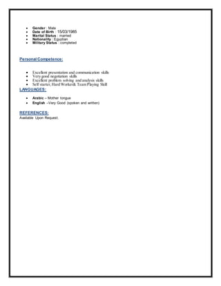  Gender : Male
 Date of Birth : 15/03/1985
 Marital Status : married
 Nationality : Egyptian
 Military Status : completed
Personal Competence:
 Excellent presentation and communication skills
 Very good negotiation skills
 Excellent problem solving and analysis skills
 Self starter, Hard Worker& Team Playing Skill
LANGUAGES:
 Arabic – Mother tongue
 English –Very Good (spoken and written)
REFERENCES:
Available Upon Request.
 