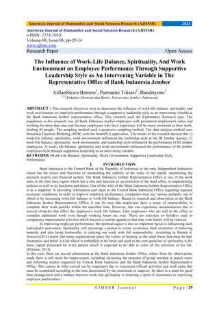 American Journal of Humanities and Social Sciences Research (AJHSSR) 2024
A J H S S R J o u r n a l P a g e | 29
American Journal of Humanities and Social Sciences Research (AJHSSR)
e-ISSN: 2378-703X
Volume-08, Issue-06, pp-29-34
www.ajhssr.com
Research Paper Open Access
The Influence of Work-Life Balance, Spirituality, And Work
Environment on Employee Performance Through Supportive
Leadership Style as An Intervening Variable in The
Representative Office of Bank Indonesia Jember
ArfianSiswo Bintoro1
, Purnamie Titisari2
, Handriyono3
1,2,3
(Fakultas Ekonomi dan Bisnis, Universitas Jember, Indonesia)
ABSTRACT : This research objectives were to determine the influence of work-life balance, spirituality and
work environment on employee performance through a supportive leadership style as an intervening variable at
the Bank Indonesia Jember representative office. This research used the Explanatory Research type. The
population in this research was all Bank Indonesia Jember employees with permanent employment status and
working for more than one year because employees who have experience will be more consistent in their work,
totaling 48 people. The sampling method used a purposive sampling method. The data analysis method uses
Structural Equation Modeling (SEM) with the SmartPLS application. The results of the research showed that 1)
work-life balance, spirituality, work environment influenced the leadership style at the BI Jember Agency, 2)
work-life balance, spirituality, work environment, and leadership style influenced the performance of BI Jember
employees, 3) work- life balance, spirituality and work environment influenced the performance of BI Jember
employees style through supportive leadership as an intervening variable.
KEYWORDS :Work-Life Balance, Spirituality, Work Environment, Supportive Leadership Style,
Performance
I. INTRODUCTION
Bank Indonesia is the Central Bank of the Republic of Indonesia or the only Independent Institution
which has the duties and functions of maintaining the stability of the value of the rupiah, maintaining the
payment system and financial system. The Bank Indonesia Jember Representative Office is one of the work
units in the East Java region which has a role and function as an extension of the head office in implementing
policies as well as its functions and duties. One of the roles of the Bank Indonesia Jember Representative Office
is as a supporter in providing information and input to the Central Bank Indonesia Office regarding regional
economic conditions. In order to improve employee performance, companies must use various methods, one of
which is by increasing work-life balance or work-life balance. Based on research and observation at the Bank
Indonesia Jember Representative Office, it can be seen that employees have a sense of responsibility to
complete their work quickly within the specified time. However, this can experience inconsistencies due to
several obstacles that affect the employee's work life balance. Like employees who are still in the office to
complete additional work even though working hours are over. There are activities on holidays such as
competency improvement activities which become a routine agenda so that time with family will be reduced.
In improving employee performance, the spiritual aspect is also an important factor in influencing each
individual's motivation. Spirituality will encourage a person to create awareness, both awareness of behaving
honestly and also being trustworthy in carrying out work with full responsibility. According to Burack d.
Arwani (2013) stated that many organizations place the values of honesty as the main focus that must be had.
Awareness and belief in God which is embedded in the heart and used as the core guideline of spirituality is the
basic capital possessed by every person which is expected to be able to color all the activities of his life.
(Pratama, 2013).
In this case, there are several phenomena at the Bank Indonesia Jember Office, where from the observations
made there is still room for improvement, including increasing the presence of group worship at prayer times
and following studies organized by Central Bank Indonesia and the Bank Indonesia Jember Representative
Office. This cannot be fully carried out by employees due to concurrent official activities and work tasks that
must be completed according to the time determined by the institution or superior. So there is a need for good
time management and a balance between work and spirituality in fostering a spirit of motivation in improving
employee performance.
 