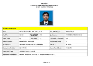 TMCA 2014
CURRICULUM VITAE &SELF ASSESSMENT
FSS INSPECTION
Page 1 of 12
PERSONAL DETAILS
Name MUHAMAD FAIZAL BIN ABU BAKAR Date of Birth (Age) 09.06.1978 (36)
Staff No 116140
Year of Joining
PETRONAS
2001 Qualification DEGREE IN MECHANICAL
Salary Grade G5 Job Grade E3 Professional Certification NIL
Current Position INSPECTION MANAGER Personal Skill Group 15
Dept/Division TECHNICAL SERVICES DEPARTMENT OPU/HCU PC MTBE
Contact No. (Mobile) 019-9877634 Contact No. (Office) 09-5856793
Supervisor’s Name ALFA BIN ABDUL RAZAK
Supervisor’s Designation SENIOR MANAGER, TECHNICAL SERVICES DEPARTMENT
PLEASE
INSERT YOUR
RECENT
PHOTO
 
