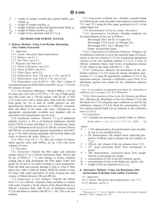 S 5 weight of sample crucible plus ignited BaSO4 pre-
cipitate, g;
Cs 5 weight of sample crucible, g;
B 5 weight of blank crucible plus ignited sulfate blank, g,
CB 5 weight of blank crucible, g; and,
W 5 weight of test specimen used (6.3.1), g.
METHODS FOR PYRITIC SULFUR
7. Referee Method—Using Coal Residue Remaining
After Sulfate Extraction
7.1 Apparatus:
7.1.1 Atomic Absorption Spectrophotometer.
7.1.2 Balance, see 6.1.1.
7.1.3 Hot Plate, see 6.1.3.
7.2 Reagents and Materials:
7.2.1 Purity of Reagents, see 6.2.1.
7.2.2 Purity of Water, see 6.2.2.
7.2.3 Filter Paper, see 6.2.8.
7.2.4 Hydrochloric Acid, 12N (sp. gr. 1.19)—see 6.2.9.
7.2.5 Hydrochloric Acid, 4.8N (2 + 3)—see 6.2.10.
7.2.6 Hydrochloric Acid, 0.24N, (1 + 49)—Mix 1 volume of
concentrated aqueous hydrochloric acid (HCl, sp. gr. 1.19) with
49 volumes of water.
7.2.7 Iron Standard, (400 ppm)—Weigh 0.4000 g 6 0.1 mg
of clean, pure iron wire or 0.5179 g 6 0.1 mg of high purity
iron (III) oxide into a 250-mL beaker. Add 50 mL of HCl
(7.2.5) and cover with a watch glass. Heat until the solution
boils gently for 1⁄2h or until no visible particles are left.
Quantitatively transfer the contents to a 1000-mL volumetric
flask and dilute to the mark with water. Alternatively, an
appropriate commercially available iron standard with an
equivalent acid concentration may be used.
7.2.8 Lanthanum Solution—Dissolve 175 g of lanthanum
chloride (LaCl3) or 265 g of hydrated lanthanum chloride
(LaCl3·7H2O) in water and dilute to 1 L. Alternatively, slurry
115 g of lanthanum oxide (La2O3) in 200 mL of water. Slowly
add 200 mL of concentrated aqueous hydrochloric acid (HCl,
sp. gr. 1.19), while mixing continually with the flask under cold
water, to dissolve the oxide. Dilute to 1 L.
7.2.9 Nitric Acid, 2N (1 + 7)—Mix one volume of concen-
trated aqueous nitric acid (HNO3, sp. gr. 1.42) with seven
volumes of water.
7.3 Procedure:
7.3.1 Extraction—Transfer the filter paper and extracted
residue from 6.3.1 to a 250-mL Erlenmeyer flask. Slowly add
50 mL of HNO3 (1 + 7) with stirring, to ensure complete
wetting and to help disintegrate the filter paper. Either boil
gently for 30 min or let stand overnight at room temperature.
Filter the flask and contents through a Type II, Class F filter
paper into a 400- to 600-mL beaker. Wash the residue at least
six times with small increments of water, keeping the total
volume of filtrate between 100 and 200 mL.
7.3.2 Preparation of Test Solution—Transfer the filtrate
from 7.3.1 to a 200-mL volumetric flask and dilute to volume
with water. Transfer a 10-mL aliquot of the diluted filtrate to a
100-mL volumetric flask. Add 10 mL of lanthanum solution
(7.2.8) and dilute to volume with HCl (1 + 49). This is the test
solution.
7.3.3 Preparation of Blank Test—Perform a parallel blank
test following the same procedure and reagents as described in
7.3.1 and 7.3.2 using the filter paper generated in 6.3.1 of the
sulfate blank test.
7.3.4 Determination of Iron by Atomic Absorption:
7.3.4.1 Spectrometric Conditions—Suitable conditions for
the determination of iron are as follows:
Wavelength 248.3 nm (0- to 5-ppm Fe)
Wavelength 372.0 nm (5- to 100-ppm Fe)
Wavelength 344.1 nm (>100-ppm Fe)
Flame: air/acetylene (lean)
7.3.4.2 Preparation of Calibration Solutions—Prepare a set
of calibration solutions to cover the expected range of concen-
tration in the test solution (7.3.2) by transferring appropriate
volumes of the iron standard solution (7.2.7) to a series of
100-mL volumetric flasks. Add 10 mL of lanthanum solution
(7.2.8). Dilute to the mark with HCl (1 + 49).
7.3.4.3 Calibration—Measure the absorbance of the cali-
bration solutions (7.3.4.2) using the atomic absorption spec-
trometer (7.1.1) using the appropriate conditions (7.3.4.1). By
regression analysis, construct a calibration curve (Note 4) of
absorbance against iron content for the calibration solutions
(7.3.4.2).
NOTE 4—For guidance on appropriate procedures for construction of
calibration curve, see pages 72 to 78 of Wernimont.8
7.3.4.4 Determination of Iron in the Test Solution and Blank
Test—Measure the absorbance of the test solution (7.3.2) and
the blank test (7.3.3) using the same conditions as used for the
calibration solutions (7.3.4.3). Read the concentration of the
test solution and the blank test by reference to the calibration
curve (7.3.4.3).
7.4 Calculation:
7.4.1 Calculate the percentage of pyritic sulfur as follows:
Pyritic sulfur, % 5 @F 3 A 3 V 3 C 3 P 3 ~T 2 B!#/W (2)
where:
F 5 1.148, dimensionless, the stoichiometric ratio of sulfur
to iron in iron disulfide (FeS2);
A 5 20, dimensionless, the aliquot factor indicating pro-
portion of filtrate used to prepare the test solution in
7.3.2;
V 5 100 mL, the volume of the test solution from 7.3.2;
C 5 10−6
g/µg conversion factor from micrograms to
grams;
P 5 100, dimensionless, conversion factor from weight
fraction to percentage by weight;
T 5 concentration of iron in the test solution, µg/mL;
B 5 concentration of iron in the blank test, µg/mL; and
W 5 weight of the test specimen (6.3.1), g.
8. Alternative Method—Using Ash Remaining After
Incineration of Residue from Sulfate Extraction
8.1 Apparatus:
8.1.1 Atomic Absorption Spectrophotometer, see 7.1.1.
8.1.2 Balance, see 6.1.1.
8
Wernimont, G. T., “Use of Statistics to Develop and Evaluate Analytical
Methods,” AOAC, Arlington, VA, 1987.
D 2492
3
 