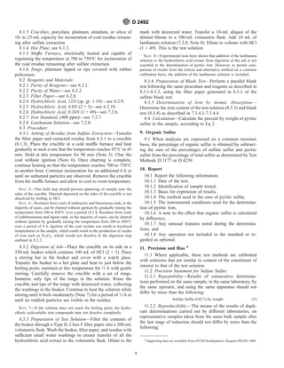 8.1.3 Crucibles, porcelain, platinum, alundum, or silica of
10- to 25-mL capacity for incineration of coal residue remain-
ing after sulfate extraction.
8.1.4 Hot Plate, see 6.1.3.
8.1.5 Muffle Furnace, electrically heated and capable of
regulating the temperature at 700 to 750°C for incineration of
the coal residue remaining after sulfate extraction.
8.1.6 Tongs, platinum tipped or tips covered with rubber
policemen.
8.2 Reagents and Materials:
8.2.1 Purity of Reagents—see 6.2.1.
8.2.2 Purity of Water—see 6.2.2.
8.2.3 Filter Paper—see 6.2.8.
8.2.4 Hydrochloric Acid, 12N (sp. gr. 1.19)—see 6.2.9.
8.2.5 Hydrochloric Acid, 4.8N (2 + 3)—see 6.2.10.
8.2.6 Hydrochloric Acid, 0.24N (1 + 49)—see 7.2.6.
8.2.7 Iron Standard, (400 ppm)—see 7.2.7.
8.2.8 Lanthanum Solution—see 7.2.8.
8.3 Procedure:
8.3.1 Ashing of Residue from Sulfate Extraction—Transfer
the filter paper and extracted residue from 6.3.1 to a crucible
(8.1.3). Place the crucible in a cold muffle furnace and heat
gradually at such a rate that the temperature reaches 95°C in 45
min. Hold at this temperature for 90 min (Note 5). Char the
coal without ignition (Note 6). Once charring is complete,
continue heating so that the temperature reaches 700 to 750°C
in another hour. Continue incineration for an additional 6 h or
until no unburned particles are observed. Remove the crucible
from the muffle furnace and allow to cool to room temperature.
NOTE 5—This hold step should prevent spattering of sample onto the
sides of the crucible. Material deposited on the sides of the crucible is not
dissolved by boiling in HCl.
NOTE 6—Residues from coals of anthracitic and bituminous rank, in the
majority of cases, can be charred without ignition by gradually raising the
temperature from 300 to 450°C over a period of 2 h. Residues from coals
of subbituminous and lignite rank, in the majority of cases, can be charred
without ignition by gradually raising the temperature from 200 to 450°C
over a period of 4 h. Ignition of the coal residue can result in localized
temperatures in the sample, which could result in the production of oxides
of iron such as Fe3O4, which would not dissolve in the digestion step
outlined in 8.3.2.
8.3.2 Digestion of Ash—Place the crucible on its side in a
250-mL beaker which contains 100 mL of HCl (2 + 3). Place
a stirring bar in the beaker and cover with a watch glass.
Transfer the beaker to a hot plate and heat to just below the
boiling point; maintain at this temperature for 1⁄2 h with gentle
stirring. Carefully remove the crucible with a set of tongs.
Immerse only tips of the tongs in the solution. Rinse the
crucible and tips of the tongs with deionized water, collecting
the washings in the beaker. Continue to heat the solution while
stirring until it boils moderately (Note 7) for a period of 1⁄2 h or
until no reddish particles are visible in the residue.
NOTE 7—If the solution does not reach the boiling point, the hydro-
chloric acid-soluble iron compounds may not dissolve completely.
8.3.3 Preparation of Test Solution—Filter the contents of
the beaker through a Type II, Class F filter paper into a 200-mL
volumetric flask. Wash the beaker, filter paper, and residue with
sufficient small water washings to ensure transfer of all the
hydrochloric acid extract to the volumetric flask. Dilute to the
mark with deionized water. Transfer a 10-mL aliquot of the
diluted filtrate to a 100-mL volumetric flask. Add 10 mL of
lanthanum solution (7.2.8, Note 8). Dilute to volume with HCl
(1 + 49). This is the test solution.
NOTE 8—Experimental tests have shown that addition of the lanthanum
solution to the hydrochloric acid extract from digestion of the ash is not
essential to the determination of pyritic iron. However, to permit com-
parison of results from the referee and alternative method on a common
calibration basis, the addition of the lanthanum solution is included.
8.3.4 Preparation of Blank Test—Perform a parallel blank
test following the same procedure and reagents as described in
8.3.1-8.3.3, using the filter paper generated in 6.3.1 of the
sulfate blank test.
8.3.5 Determination of Iron by Atomic Absorption—
Determine the iron content of the test solution (8.3.3) and blank
test (8.3.4) as described in 7.3.4.1-7.3.4.4.
8.4 Calculation—Calculate the percent by weight of pyritic
sulfur in the sample, according to Eq 2.
9. Organic Sulfur
9.1 When analyses are expressed on a common moisture
basis, the percentage of organic sulfur is obtained by subtract-
ing the sum of the percentages of sulfate sulfur and pyritic
sulfur from the percentage of total sulfur as determined by Test
Methods D 3177 or D 4239.
10. Report
10.1 Report the following information:
10.1.1 Date of the test,
10.1.2 Identification of sample tested,
10.1.3 Basis for expression of results,
10.1.4 The method used in the case of pyritic sulfur,
10.1.5 The instrumental conditions used for the determina-
tion of pyritic iron,
10.1.6 A note to the effect that organic sulfur is calculated
by difference,
10.1.7 Any unusual features noted during the determina-
tions, and
10.1.8 Any operation not included in the standard or re-
garded as optional.
11. Precision and Bias 9
11.1 Where applicable, these test methods are calibrated
with solutions that are similar in content of the constituent of
interest to that of the test solution.
11.2 Precision Statement for Sulfate Sulfur:
11.2.1 Repeatability—Results of consecutive determina-
tions performed on the same sample, in the same laboratory, by
the same operator, and using the same apparatus should not
differ by more than the following:
Sulfate Sulfur 0.02 % by weight (3)
11.2.2 Reproducibility—The means of the results of dupli-
cate determinations carried out by different laboratories, on
representative samples taken from the same bulk sample after
the last stage of reduction should not differ by more than the
following:
9
Supporting data are available from ASTM Headquarters. Request RR:D5-1009.
D 2492
4
 