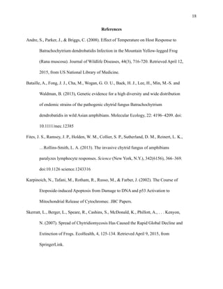 !18
References
Andre, S., Parker, J., & Briggs, C. (2008). Effect of Temperature on Host Response to
Batrachochytrium dendrobatidis Infection in the Mountain Yellow-legged Frog
(Rana muscosa). Journal of Wildlife Diseases, 44(3), 716-720. Retrieved April 12,
2015, from US National Library of Medicine.
Bataille, A., Fong, J. J., Cha, M., Wogan, G. O. U., Baek, H. J., Lee, H., Min, M.-S. and
Waldman, B. (2013), Genetic evidence for a high diversity and wide distribution
of endemic strains of the pathogenic chytrid fungus Batrachochytrium
dendrobatidis in wild Asian amphibians. Molecular Ecology, 22: 4196–4209. doi:
10.1111/mec.12385
Fites, J. S., Ramsey, J. P., Holden, W. M., Collier, S. P., Sutherland, D. M., Reinert, L. K.,
…Rollins-Smith, L. A. (2013). The invasive chytrid fungus of amphibians
paralyzes lymphocyte responses. Science (New York, N.Y.), 342(6156), 366–369.
doi:10.1126 science.1243316
Karpinoich, N., Tafani, M., Rotham, R., Russo, M., & Farber, J. (2002). The Course of
Etoposide-induced Apoptosis from Damage to DNA and p53 Activation to
Mitochondrial Release of Cytochromec. JBC Papers.
Skerratt, L., Berger, L., Speare, R., Cashins, S., McDonald, K., Phillott, A., . . . Kenyon,
N. (2007). Spread of Chytridiomycosis Has Caused the Rapid Global Decline and
Extinction of Frogs. EcoHealth, 4, 125-134. Retrieved April 9, 2015, from
SpringerLink.
 