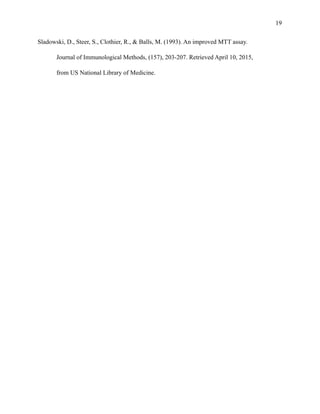 !19
Sladowski, D., Steer, S., Clothier, R., & Balls, M. (1993). An improved MTT assay.
Journal of Immunological Methods, (157), 203-207. Retrieved April 10, 2015,
from US National Library of Medicine.
!
!
 