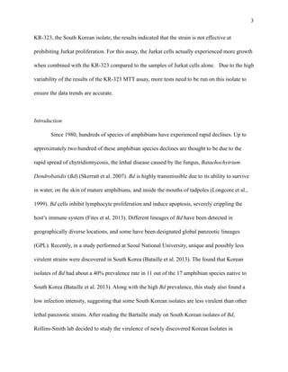 !3
KR-323, the South Korean isolate, the results indicated that the strain is not effective at
prohibiting Jurkat proliferation. For this assay, the Jurkat cells actually experienced more growth
when combined with the KR-323 compared to the samples of Jurkat cells alone. Due to the high
variability of the results of the KR-323 MTT assay, more tests need to be run on this isolate to
ensure the data trends are accurate.
!
Introduction
Since 1980, hundreds of species of amphibians have experienced rapid declines. Up to
approximately two hundred of these amphibian species declines are thought to be due to the
rapid spread of chytridiomycosis, the lethal disease caused by the fungus, Batachochytrium
Dendrobatidis (Bd) (Skerratt et al. 2007). Bd is highly transmissible due to its ability to survive
in water, on the skin of mature amphibians, and inside the mouths of tadpoles (Longcore et al.,
1999). Bd cells inhibit lymphocyte proliferation and induce apoptosis, severely crippling the
host’s immune system (Fites et al. 2013). Different lineages of Bd have been detected in
geographically diverse locations, and some have been designated global panzootic lineages
(GPL). Recently, in a study performed at Seoul National University, unique and possibly less
virulent strains were discovered in South Korea (Bataille et al. 2013). The found that Korean
isolates of Bd had about a 40% prevalence rate in 11 out of the 17 amphibian species native to
South Korea (Bataille et al. 2013). Along with the high Bd prevalence, this study also found a
low infection intensity, suggesting that some South Korean isolates are less virulent than other
lethal panzootic strains. After reading the Bartaille study on South Korean isolates of Bd,
Rollins-Smith lab decided to study the virulence of newly discovered Korean Isolates in
 