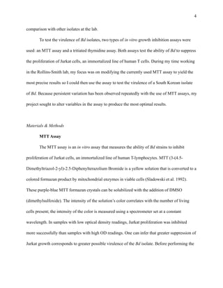 !4
comparison with other isolates at the lab.
To test the virulence of Bd isolates, two types of in vitro growth inhibition assays were
used: an MTT assay and a tritiated thymidine assay. Both assays test the ability of Bd to suppress
the proliferation of Jurkat cells, an immortalized line of human T cells. During my time working
in the Rollins-Smith lab, my focus was on modifying the currently used MTT assay to yield the
most precise results so I could then use the assay to test the virulence of a South Korean isolate
of Bd. Because persistent variation has been observed repeatedly with the use of MTT assays, my
project sought to alter variables in the assay to produce the most optimal results.
!
Materials & Methods
MTT Assay
The MTT assay is an in vitro assay that measures the ability of Bd strains to inhibit
proliferation of Jurkat cells, an immortalized line of human T-lymphocytes. MTT (3-(4.5-
Dimethyltriazol-2-yl)-2.5-Diphenylterazolium Bromide is a yellow solution that is converted to a
colored formazan product by mitochondrial enzymes in viable cells (Sladowski et al. 1992).
These purple-blue MTT formazan crystals can be solubilized with the addition of DMSO
(dimethylsulfoxide). The intensity of the solution’s color correlates with the number of living
cells present; the intensity of the color is measured using a spectrometer set at a constant
wavelength. In samples with low optical density readings, Jurkat proliferation was inhibited
more successfully than samples with high OD readings. One can infer that greater suppression of
Jurkat growth corresponds to greater possible virulence of the Bd isolate. Before performing the
 