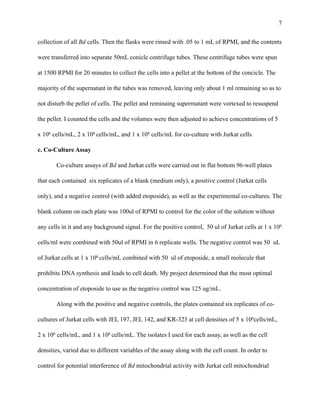 !7
collection of all Bd cells. Then the flasks were rinsed with .05 to 1 mL of RPMI, and the contents
were transferred into separate 50mL conicle centrifuge tubes. These centrifuge tubes were spun
at 1500 RPMI for 20 minutes to collect the cells into a pellet at the bottom of the concicle. The
majority of the supernatant in the tubes was removed, leaving only about 1 ml remaining so as to
not disturb the pellet of cells. The pellet and reminaing superrnatant were vortexed to resuspend
the pellet. I counted the cells and the volumes were then adjusted to achieve concentrations of 5
x 106 cells/mL, 2 x 106 cells/mL, and 1 x 106 cells/mL for co-culture with Jurkat cells.
c. Co-Culture Assay
Co-culture assays of Bd and Jurkat cells were carried out in flat bottom 96-well plates
that each contained six replicates of a blank (medium only), a positive control (Jurkat cells
only), and a negative control (with added etoposide), as well as the experimental co-cultures. The
blank column on each plate was 100ul of RPMI to control for the color of the solution without
any cells in it and any background signal. For the positive control, 50 ul of Jurkat cells at 1 x 106
cells/ml were combined with 50ul of RPMI in 6 replicate wells. The negative control was 50 uL
of Jurkat cells at 1 x 106 cells/mL combined with 50 ul of etoposide, a small molecule that
prohibits DNA synthesis and leads to cell death. My project determined that the most optimal
concentration of etoposide to use as the negative control was 125 ug/mL.
Along with the positive and negative controls, the plates contained six replicates of co-
cultures of Jurkat cells with JEL 197, JEL 142, and KR-323 at cell densities of 5 x 106cells/mL,
2 x 106 cells/mL, and 1 x 106 cells/mL. The isolates I used for each assay, as well as the cell
densities, varied due to different variables of the assay along with the cell count. In order to
control for potential interference of Bd mitochondrial activity with Jurkat cell mitochondrial
 
