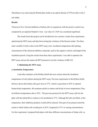 !9
Absorbance was read using the Biotek plate reader at an optical density of 570 nm after a fast 2
min shake.
Results
*Statistical Test: Growth inhibition of Jurkat cells in comparison with the positive control was
compared by an unpaired Student’s t-test. A p value of ≤ 0.05 was considered significant.
The results from this project can be divided into two sections: results from experiments
optimizing the MTT assay and data from testing the virulence of the Korean isolate. The three
main variables I tried to alter in the MTT assay were: incubation temperature after plating,
concentration of the chemical inhibitor, etoposide, used in the negative control, and length of the
incubation period. Using the results from these three experiments, I was able to optimize the
MTT assay and use the improved MTT protocol to test the virulence of KR-323.
I. Optimizing the MTT assay
a. Incubation Temperature
I and other members at the Rollins-Smith lab were curious about the incubation
temperatures of cell cultures during the MTT assay. Previous experiments in the Rollins-Smith
lab have shown that Jurkat cells grow best at 37°C, which is equivalent to 96°F or optimal
human body temperature. Bd zoospores prefer to mature and divide at lower temperatures.They
are killed at temperatures above 30°C. The previous protocol for the MTT assay calls for the
plate with the Jurkat/Bd co-cultures to be incubated at 37°C. Although Bd cells are killed at this
temperature, their inhibitory products would still be released. This part of my project tested the
extent to which Jurkat cells would grow at 26°C compared to 37°C at varying concentrations.
For this experiment, I prepared both plates with three different concentrations of Jurkat cells as
 