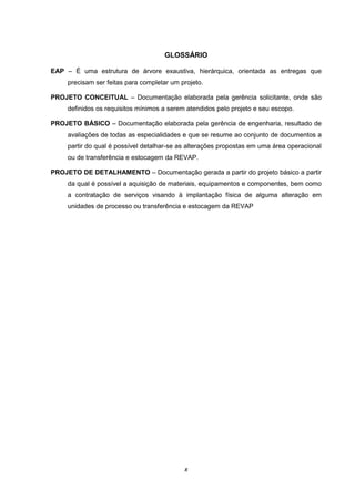 x
GLOSSÁRIO
EAP – É uma estrutura de árvore exaustiva, hierárquica, orientada as entregas que
precisam ser feitas para completar um projeto.
PROJETO CONCEITUAL – Documentação elaborada pela gerência solicitante, onde são
definidos os requisitos mínimos a serem atendidos pelo projeto e seu escopo.
PROJETO BÁSICO – Documentação elaborada pela gerência de engenharia, resultado de
avaliações de todas as especialidades e que se resume ao conjunto de documentos a
partir do qual é possível detalhar-se as alterações propostas em uma área operacional
ou de transferência e estocagem da REVAP.
PROJETO DE DETALHAMENTO – Documentação gerada a partir do projeto básico a partir
da qual é possível a aquisição de materiais, equipamentos e componentes, bem como
a contratação de serviços visando à implantação física de alguma alteração em
unidades de processo ou transferência e estocagem da REVAP
 