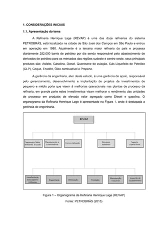 1. CONSIDERAÇÕES INICIAIS
1.1. Apresentação do tema
A Refinaria Henrique Lage (REVAP) é uma das doze refinarias do sistema
PETROBRÁS, está localizada na cidade de São José dos Campos em São Paulo e entrou
em operação em 1980. Atualmente é a terceira maior refinaria do país e processa
diariamente 252.000 barris de petróleo por dia sendo responsável pelo abastecimento de
derivados de petróleo para os mercados das regiões sudeste e centro-oeste, seus principais
produtos são: Asfalto, Gasolina, Diesel, Querosene de aviação, Gás Liquefeito de Petróleo
(GLP), Coque, Enxofre, Óleo combustível e Propeno.
A gerência da engenharia, alvo deste estudo, é uma gerência de apoio, responsável
pelo gerenciamento, desenvolvimento e implantação de projetos de investimentos de
pequeno e médio porte que visem à melhorias operacionais nas plantas de processo da
refinaria, em grande parte estes investimentos visam melhorar o rendimento das unidades
de processo em produtos de elevado valor agregado como Diesel e gasolina. O
organograma da Refinaria Henrique Lage é apresentado na Figura 1, onde é destacada a
gerência de engenharia.
Figura 1 – Organograma da Refinaria Henrique Lage (REVAP)
Fonte: PETROBRÁS (2015)
 