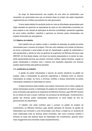 2
Ao longo do desenvolvimento dos projetos há uma série de stakeholders que
necessitam ser gerenciadas para que as diversas fases do projeto não sejam impactadas
negativamente por conflitos que poderiam ter sido gerenciados.
O tema deste trabalho foi escolhido tendo em vista as dificuldades apresentadas pelo
órgão estudado em gerenciar as expectativas de cada um dos stakeholders envolvidos em
seus projetos e visa, através de aplicações de técnicas consolidadas, apresentar sugestões
de como melhor identificar, classificar e gerenciar as diversas partes interessadas nos
projetos conduzidos por esta gerência.
1.2. Objetivo do trabalho
Este trabalho tem por objetivo avaliar o resultado da aplicação de gestão de partes
interessadas para o sucesso de projetos. Para isso será realizada uma revisão da literatura
de forma a apresentar o atual estado da arte em classificação e gestão de stakeholders e
será apresentado o estudo de caso da gerência de engenharia da Refinaria Henrique Lage
(REVAP). Ao final destas etapas, com base nos autores pesquisados e no estudo de caso,
serão apresentadas técnicas que possam minimizar conflitos, agilizar decisões, engajar as
partes interessadas e contribuir para o alcance dos resultados esperados nos diversos
projetos desenvolvidos pele gerência estudada.
1.3. Justificativa ao trabalho
A gestão de partes interessadas é assunto de grande relevância na gestão de
projetos, dada a necessidade de gerenciar expectativas e interfaces entre os diversos
interessados do projeto, de forma a minimizar conflitos e atrasos decorrentes de partes
interessadas resistentes à implantação do mesmo.
O desenvolvimento deste trabalho visa analisar criticamente como é feita a gestão de
partes interessadas durante a implantação de projetos de investimento de médio e pequeno
porte conduzidos pela gerência de engenharia da Refinaria Henrique Lage (REVAP) através
de um estudo de caso e propor melhorias nos processos de identificação, monitoramento e
gestão das diversas partes interessadas baseando-se no atual estado da arte em
gerenciamento de stakeholders.
O trabalho visa ainda contribuir para o sucesso na gestão de projetos de
investimentos na Refinaria Henrique Lage através aplicação de técnicas de gestão de
stakeholders que conduzam a uma comunicação mais eficaz e criação de um ambiente de
maior colaboração entre os diversos atores envolvidos, bem como minimizar conflitos e
entraves ao longo das diversas fases de implantação dos investimentos, gerando assim
maior engajamento dos envolvidos nestes empreendimentos.
 