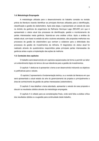 3
1.4. Metodologia Empregada
A metodologia utilizada para o desenvolvimento do trabalho consiste na revisão
prévia da literatura visando identificar as principais técnicas utilizadas para a identificação,
classificação e gestão de stakeholders. Após esta etapa, é apresentado um estudo de caso
no âmbito da gerência de engenharia da Refinaria Henrique Lage (REVAP) em que é
apresentado o status atual dos processos de identificação, gestão e monitoramento de
partes interessadas nesta gerência, fazendo-se uma análise crítica. Após a análise do
estado atual, com base no estado da arte e autores estudados, são propostas melhorias nos
processos de gestão de stakeholders que venham a colaborar para a efetividade dos
processos de gestão de investimentos da refinaria. O diagnóstico do status atual foi
realizado através de questionários respondidos pelas principais partes interessadas da
gerência antes e após a implantação das ações de melhoria.
1.5. Conteúdo dos capítulos
O trabalho será desenvolvido em capítulos seqüenciados de forma a permitir ao leitor
um entendimento lógico do tema e de sua relevância para a gestão de investimentos.
O capítulo 1 dedica-se à apresentar o tema a ser desenvolvido indicando os objetivos
e justificativas para o estudo.
O capítulo 2 apresentará a fundamentação teórica, ou a revisão da literatura em que
será apresentado a atual estado da arte do gerenciamento de projetos e principalmente a
área de conhecimento de gestão de partes interessadas (stakeholders).
O capítulo 3 visa detalhar o tema abordado, apresentar o estudo de caso proposto e
discutir os resultados obtidos através da metodologia empregada.
O capítulo 4 é voltado para as considerações finais, onde será feita a análise crítica
dos resultados obtidos e a sugestão para continuidade deste trabalho.
 