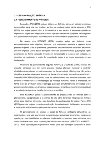 4
2. FUNDAMENTAÇÃO TEÓRICA
2.1 - GERENCIAMENTO DE PROJETOS
Segundo o PMI (2013) projetos podem ser definidos como um esforço temporário
empreendido para criar um produto, serviço ou resultado único. Ainda segundo o PMI
(2013), um projeto possui início e fim definidos e seu término é alcançado quando os
objetivos do projeto são atingidos ou quando o projeto é encerrado porque os seus objetivos
não poderão ser alcançados, ou ainda quando a necessidade do projeto deixar de existir.
De acordo com KERZNER (2006), projetos podem ser definidos como
empreendimentos com objetivos definidos, que consomem recursos e operam sobre
pressão de prazo, custo e qualidade e, geralmente, são considerados atividades exclusivas
em uma empresa. Diante destas definições verifica-se a necessidade de que projetos sejam
gerenciados de forma planejada, levando em consideração o escopo a ser realizado, os
requisitos de qualidade, o custo de implantação, prazo e os riscos associados à sua
implantação.
O conceito de gerenciamento, segundo KOONTZ e O’DONNEL (1989), consiste em
executar atividades que têm como principal objetivo planejar, monitorar e controlar
atividades desenvolvidas por outras pessoas de forma a atingir objetivos que não seriam
atingidos se estas estivessem atuando de forma independente, sem esforço coordenado.
Segundo DRUCKER (1994) gestão pode ser definida como uma atividade complexa, que
envolve a combinação e a coordenação de recursos humanos, físicos e financeiros, de
forma a que se produzam bens ou serviços que sejam simultaneamente procurados e que
possam ser oferecidos a um preço que possa ser pago, tornando ao mesmo tempo aceitável
e agradável o ambiente de trabalho de todos os envolvidos.
Para KERZNER (2006) o gerenciamento de projetos pode ser definido como o
planejamento, a programação e o controle de uma série de tarefas integradas de forma a
atingir seus objetivos com êxito, para benefício dos participantes do projeto. Para o PMI
(2013) gerenciar projetos consiste na aplicação do conhecimento, habilidades, ferramentas
e técnicas às atividades do projeto para atender aos seus requisitos.
O gerenciamento de projetos é capaz de fornecer vantagens competitivas às
organizações, uma vez que fornece às organizações poderosas ferramentas, capazes de
aperfeiçoar suas habilidades em planejar, implementar e controlar suas atividades bem
como a maneira como estas organizações utilizam seus recursos (MEREDITH e MANTEL,
2013). Para organizações de pequeno e médio porte esta vantagem competitiva é ainda
 