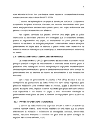 5
mais relevante tendo em vista que dispõe e menos recursos e consequentemente menor
margem de erro em seus projetos (PASSOS, 2008).
O sucesso na implantação de um projeto é descrito por KERZNER (2006) como o
cumprimento dos prazos acordados, dos custos, dos requisitos de qualidade e ainda que o
cliente esteja plenamente satisfeito com o produto gerado pelo projeto de forma que este
permita a utilização de seu nome como referência.
Pelo exposto, verifica-se que projetos envolvem uma ampla gama de partes
interessadas ou stakeholders (indivíduos e/ou instituições) que são diretamente afetadas,
positiva ou negativamente pelo projeto, ou simplesmente tais partes possuem algum
interesse no resultado a ser alcançado pelo projeto. Diante deste fato parte do esforço de
gerenciamento do projeto deve ser dedicado à gestão destas partes interessadas de
maneira a minimizar insatisfações que causem prejuízo ao bom andamento da implantação
do mesmo.
2.2 – GERENCIAMENTO DE STAKEHOLDERS EM PROJETOS
De acordo com NORO (2012) o gerenciamento de stakeholders possui como função
principal gerenciar e integrar os relacionamentos e interesses destes diversos grupos e
pessoas de forma a assegurar o sucesso da organização a longo prazo, enfatizando assim,
uma abordagem administrativa da gestão de partes interessadas em que o foco principal é o
gerenciamento ativo do ambiente do negócio, de relacionamentos e dos interesses dos
envolvidos.
Com o foco em gerenciamento de projetos o PMI (2013) descreve a área de
conhecimento de gerenciamento de partes interessadas como sendo responsável pelos
processos necessários para identificar todas as pessoas, grupos e organizações que
podem, de alguma forma, impactar ou serem impactadas pelo projeto bem como analisar
suas expectativas e seu impacto no projeto e ainda desenvolver estratégias de
gerenciamento destas partes de forma a promover seu engajamento para o sucesso do
projeto.
2.2.1 – PARTES INTERESSADAS (Stakeholders)
O conceito de partes interessadas surgiu nos anos 60 a partir de um trabalho do
Stanford Research Institute. Este trabalho ressaltava que era preciso que os gestores
entendessem os interesses e necessidades de empregados, acionistas, fornecedores,
clientes, instituições financeiras e sociedade em geral antes de definir estratégias de
negócios (FREEMAN e PHILLIPS, 2002).
 