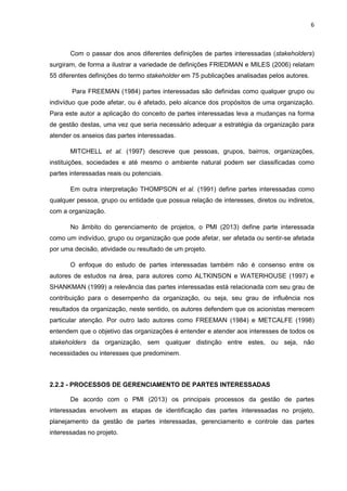 6
Com o passar dos anos diferentes definições de partes interessadas (stakeholders)
surgiram, de forma a ilustrar a variedade de definições FRIEDMAN e MILES (2006) relatam
55 diferentes definições do termo stakeholder em 75 publicações analisadas pelos autores.
Para FREEMAN (1984) partes interessadas são definidas como qualquer grupo ou
indivíduo que pode afetar, ou é afetado, pelo alcance dos propósitos de uma organização.
Para este autor a aplicação do conceito de partes interessadas leva a mudanças na forma
de gestão destas, uma vez que seria necessário adequar a estratégia da organização para
atender os anseios das partes interessadas.
MITCHELL et al. (1997) descreve que pessoas, grupos, bairros, organizações,
instituições, sociedades e até mesmo o ambiente natural podem ser classificadas como
partes interessadas reais ou potenciais.
Em outra interpretação THOMPSON et al. (1991) define partes interessadas como
qualquer pessoa, grupo ou entidade que possua relação de interesses, diretos ou indiretos,
com a organização.
No âmbito do gerenciamento de projetos, o PMI (2013) define parte interessada
como um indivíduo, grupo ou organização que pode afetar, ser afetada ou sentir-se afetada
por uma decisão, atividade ou resultado de um projeto.
O enfoque do estudo de partes interessadas também não é consenso entre os
autores de estudos na área, para autores como ALTKINSON e WATERHOUSE (1997) e
SHANKMAN (1999) a relevância das partes interessadas está relacionada com seu grau de
contribuição para o desempenho da organização, ou seja, seu grau de influência nos
resultados da organização, neste sentido, os autores defendem que os acionistas merecem
particular atenção. Por outro lado autores como FREEMAN (1984) e METCALFE (1998)
entendem que o objetivo das organizações é entender e atender aos interesses de todos os
stakeholders da organização, sem qualquer distinção entre estes, ou seja, não
necessidades ou interesses que predominem.
2.2.2 - PROCESSOS DE GERENCIAMENTO DE PARTES INTERESSADAS
De acordo com o PMI (2013) os principais processos da gestão de partes
interessadas envolvem as etapas de identificação das partes interessadas no projeto,
planejamento da gestão de partes interessadas, gerenciamento e controle das partes
interessadas no projeto.
 
