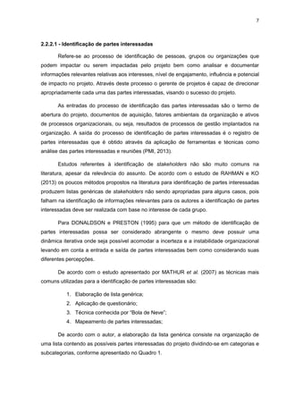 7
2.2.2.1 - Identificação de partes interessadas
Refere-se ao processo de identificação de pessoas, grupos ou organizações que
podem impactar ou serem impactadas pelo projeto bem como analisar e documentar
informações relevantes relativas aos interesses, nível de engajamento, influência e potencial
de impacto no projeto. Através deste processo o gerente de projetos é capaz de direcionar
apropriadamente cada uma das partes interessadas, visando o sucesso do projeto.
As entradas do processo de identificação das partes interessadas são o termo de
abertura do projeto, documentos de aquisição, fatores ambientais da organização e ativos
de processos organizacionais, ou seja, resultados de processos de gestão implantados na
organização. A saída do processo de identificação de partes interessadas é o registro de
partes interessadas que é obtido através da aplicação de ferramentas e técnicas como
análise das partes interessadas e reuniões (PMI, 2013).
Estudos referentes à identificação de stakeholders não são muito comuns na
literatura, apesar da relevância do assunto. De acordo com o estudo de RAHMAN e KO
(2013) os poucos métodos propostos na literatura para identificação de partes interessadas
produzem listas genéricas de stakeholders não sendo apropriadas para alguns casos, pois
falham na identificação de informações relevantes para os autores a identificação de partes
interessadas deve ser realizada com base no interesse de cada grupo.
Para DONALDSON e PRESTON (1995) para que um método de identificação de
partes interessadas possa ser considerado abrangente o mesmo deve possuir uma
dinâmica iterativa onde seja possível acomodar a incerteza e a instabilidade organizacional
levando em conta a entrada e saída de partes interessadas bem como considerando suas
diferentes percepções.
De acordo com o estudo apresentado por MATHUR et al. (2007) as técnicas mais
comuns utilizadas para a identificação de partes interessadas são:
1. Elaboração de lista genérica;
2. Aplicação de questionário;
3. Técnica conhecida por “Bola de Neve”;
4. Mapeamento de partes interessadas;
De acordo com o autor, a elaboração da lista genérica consiste na organização de
uma lista contendo as possíveis partes interessadas do projeto dividindo-se em categorias e
subcategorias, conforme apresentado no Quadro 1.
 