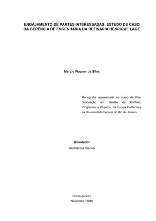 ENGAJAMENTO DE PARTES INTERESSADAS: ESTUDO DE CASO
DA GERÊNCIA DE ENGENHARIA DA REFINARIA HENRIQUE LAGE
Marcio Wagner da Silva
Monografia apresentada no curso de Pós-
Graduação em Gestão de Portfólio,
Programas e Projetos, da Escola Politécnica
da Universidade Federal do Rio de Janeiro.
Orientador
Hermância Vianna
Rio de Janeiro
Novembro / 2016
 