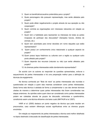 9
3. Quem os beneficiários/usuários pretendidos para o projeto?
4. Quais personagens não possuem representação, mas serão afetados pelo
projeto?
5. Quem pode afetar negativamente o projeto através de sua oposição ou não
cooperação?
6. Quem controla as organizações com interesses relevantes em relação ao
projeto?
7. Quem tem a habilidade para representar os interesses de todas as partes
incapazes de participar das discussões? (Gerações futuras, direitos de
animais, etc.)
8. Quem tem autoridade para tomar decisões em nome daqueles que estão
representados?
9. Quem possui um conhecimento único relacionado a qualquer aspecto do
projeto?
10. Quem possui laços históricos ou culturais com a região ou qualquer outro
ponto afetado pelo projeto?
11. Quem depende dos recursos (naturais ou não) que serão afetados pelo
projeto?
12. As diversas partes interessadas estão devidamente representadas?
De acordo com os autores ao responder às questões apresentadas, evita-se o
esquecimento de partes interessadas e há uma preparação melhor para a definição de
técnicas de engajamento.
Na técnica conhecida por “Bola de neve” as partes interessadas são reunidas e
questionadas em relação a quem elas mesmas consideram como partes interessadas.
Desta forma esta técnica é adotada de forma a complementar o uso das demais técnicas
citadas de maneira a determinar quais partes interessadas não foram consideradas nas
etapas anteriores. As opiniões sobre quem deve ser considerado como partes interessadas
podem ser coletadas através de grupos de discussão, entrevistas e questionários,
constituindo assim uma técnica eficiente e de baixo custo (MATHUR et al. 2007).
HAIR et al. (2000) destaca um ponto negativo da técnica que pode resultar em
preconceitos, caso existam diferenças sociais significativas entre os diversos grupos
envolvidos.
Em relação ao mapeamento de partes interessadas a técnica será melhor detalhada
no tópico destinado à discussão de classificação de partes interessadas.
 