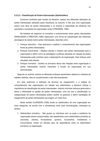10
2.2.2.2 – Classificação de Partes Interessadas (Stakeholders)
Conforme verificado pela revisão da literatura, apesar das diferentes definições de
partes interessadas adotadas pelos estudiosos do assunto, é fato que uma organização
possui uma série de partes interessadas e os anseios e capacidade de influência nas
operações e resultados da organização variam (FREEMAN, 1984).
Na tentativa de organizar os conceitos e conhecimentos sobre partes interessadas
DONALDSON e PRESTON (1995) elaboraram uma forma de classificação das diferentes
abordagens de estudo sobre partes interessadas, descritas como:
1. Enfoque descritivo – Visa descrever e explicar o comportamento das organizações
frente às partes interessadas;
2. Enfoque instrumental – Objetiva estudar o impacto das partes interessadas para a
organização e definir como as estratégias e políticas adotadas em relação às partes
interessadas pode contribuir para o desempenho da organização. Este enfoque será
estudado mais adiante.
3. Enfoque normativo - Analisa os princípios éticos das relações entre organização e
partes interessadas visando interpretar a função da organização em sua
administração;
Segundo os autores, embora os diferentes enfoques apresentem objetivos e métodos de
trabalho distintos, eles se complementam e são não-excludentes.
Em fase preliminar à definição de técnicas de engajamento e a análise do
comportamento das organizações em relação aos stakeholders a literatura reforça a
importância da classificação de partes interessadas, visando minimizar esforços gerenciais e
elevar a efetividade na gestão de partes interessadas, uma vez que a classificação ou
categorização de partes interessadas podem auxiliar os gestores a definir estratégias de
engajamento às partes interessadas que exigem um maior foco.
Neste sentido CLARKSON (1995) divide os stakeholders de uma organização em
duas categorias, de acordo com a semelhança entre suas reivindicações, interesses ou
direitos.
1. Stakeholders primários – São grupos ou indivíduos sem os quais a existência da
organização estaria comprometida, são classificados como stakeholders primários os
acionistas, clientes, fornecedores, governo, funcionários, investidores e
consumidores. Existe um elevado grau de dependência entre os stakeholders
primários e a organização.
 