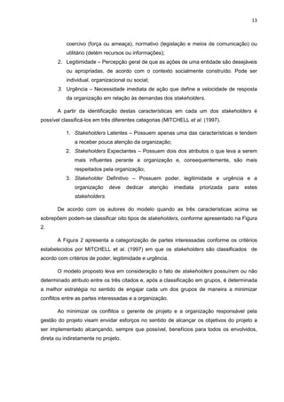 13
coercivo (força ou ameaça), normativo (legislação e meios de comunicação) ou
utilitário (detém recursos ou informações);
2. Legitimidade – Percepção geral de que as ações de uma entidade são desejáveis
ou apropriadas, de acordo com o contexto socialmente construído. Pode ser
individual, organizacional ou social;
3. Urgência – Necessidade imediata de ação que define a velocidade de resposta
da organização em relação às demandas dos stakeholders.
A partir da identificação destas características em cada um dos stakeholders é
possível classificá-los em três diferentes categorias (MITCHELL et al. (1997).
1. Stakeholders Latentes – Possuem apenas uma das características e tendem
a receber pouca atenção da organização;
2. Stakeholders Expectantes – Possuem dois dos atributos o que leva a serem
mais influentes perante a organização e, consequentemente, são mais
respeitados pela organização;
3. Stakeholder Definitivo – Possuem poder, legitimidade e urgência e a
organização deve dedicar atenção imediata priorizada para estes
stakeholders.
De acordo com os autores do modelo quando as três características acima se
sobrepõem podem-se classificar oito tipos de stakeholders, conforme apresentado na Figura
2.
A Figura 2 apresenta a categorização de partes interessadas conforme os critérios
estabelecidos por MITCHELL et al. (1997) em que os stakeholders são classificados de
acordo com critérios de poder, legitimidade e urgência.
O modelo proposto leva em consideração o fato de stakeholders possuírem ou não
determinado atributo entre os três citados e, após a classificação em grupos, é determinada
a melhor estratégia no sentido de engajar cada um dos grupos de maneira a minimizar
conflitos entre as partes interessadas e a organização.
Ao minimizar os conflitos o gerente de projeto e a organização responsável pela
gestão do projeto visam envidar esforços no sentido de alcançar os objetivos do projeto a
ser implementado alcançando, sempre que possível, benefícios para todos os envolvidos,
direta ou indiretamente no projeto.
 
